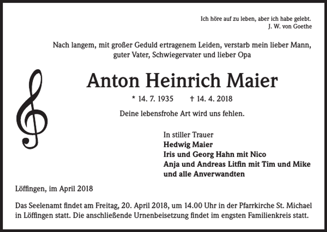 <p>Ich höre auf zu leben, aber ich habe gelebt.<br />J. W. von Goethe</p><p>Nach langem, mit großer Geduld ertragenem Leiden, verstarb mein lieber Mann,<br />guter Vater, Schwiegervater und lieber Opa</p><p>Anton Heinrich Maier<br />* 14. 7. 1935 † 14. 4. 2018<br />Deine lebensfrohe Art wird uns fehlen.<br />In stiller Trauer<br />Hedwig Maier<br />Iris und Georg Hahn mit Nico<br />Anja und Andreas Litfin mit Tim und Mike<br />und alle Anverwandten<br />Löffingen, im April 2018<br />Das Seelenamt findet am Freitag, 20. April 2018, um 14.00 Uhr in der Pfarrkirche St. Michael<br />in Löffingen statt. Die anschließende Urnenbeisetzung findet im engsten Familienkreis statt.</p>