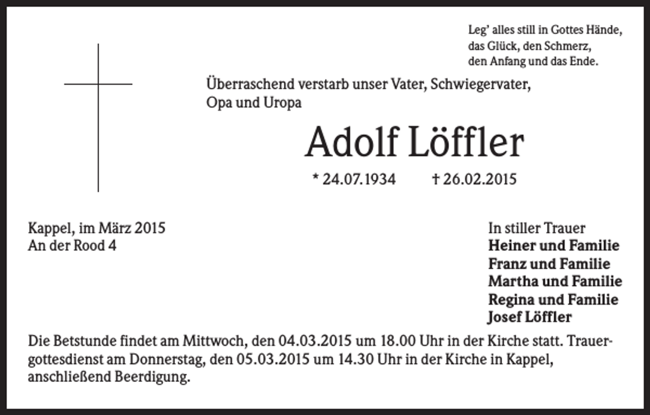<p>Leg’ alles still in Gottes Hände,<br />das Glück, den Schmerz,<br />den Anfang und das Ende.</p><p>Überraschend verstarb unser Vater, Schwiegervater,<br />Opa und Uropa</p><p>Adolf Löffler<br />* 24.07.1934<br />Kappel, im März 2015<br />An der Rood 4</p><p>† 26.02.2015</p><p>In stiller Trauer<br />Heiner und Familie<br />Franz und Familie<br />Martha und Familie<br />Regina und Familie<br />Josef Löffler<br />Die Betstunde findet am Mittwoch, den 04.03.2015 um 18.00 Uhr in der Kirche statt. Trauergottesdienst am Donnerstag, den 05.03.2015 um 14.30 Uhr in der Kirche in Kappel,<br />anschließend Beerdigung.</p>
