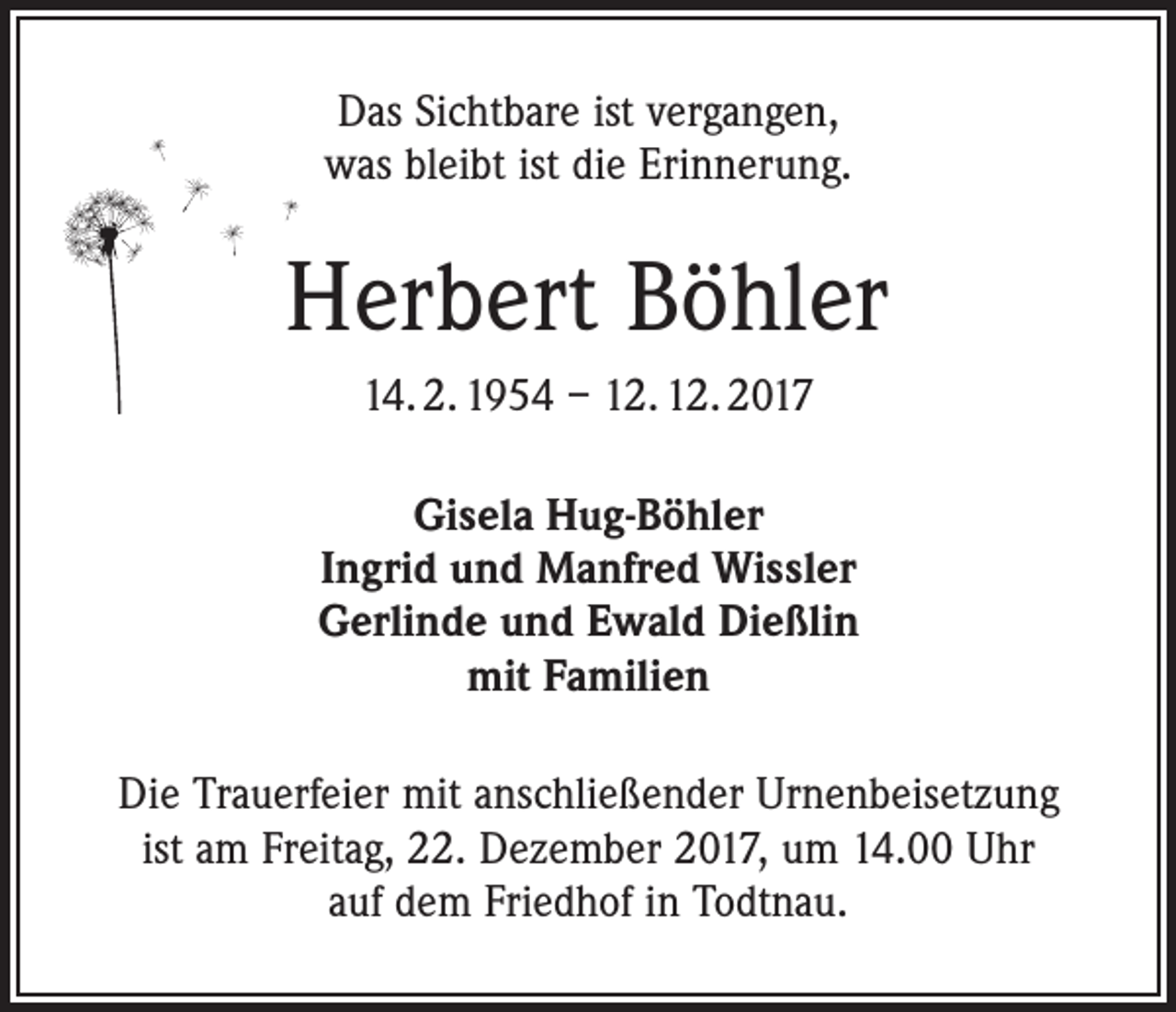 <p>Das Sichtbare ist vergangen,<br />was bleibt ist die Erinnerung.</p><p>Herbert Böhler<br />14. 2. 1954 – 12. 12. 2017<br />Gisela Hug-Böhler<br />Ingrid und Manfred Wissler<br />Gerlinde und Ewald Dießlin<br />mit Familien<br />Die Trauerfeier mit anschließender Urnenbeisetzung<br />ist am Freitag, 22. Dezember 2017, um 14.00 Uhr<br />auf dem Friedhof in Todtnau.</p>