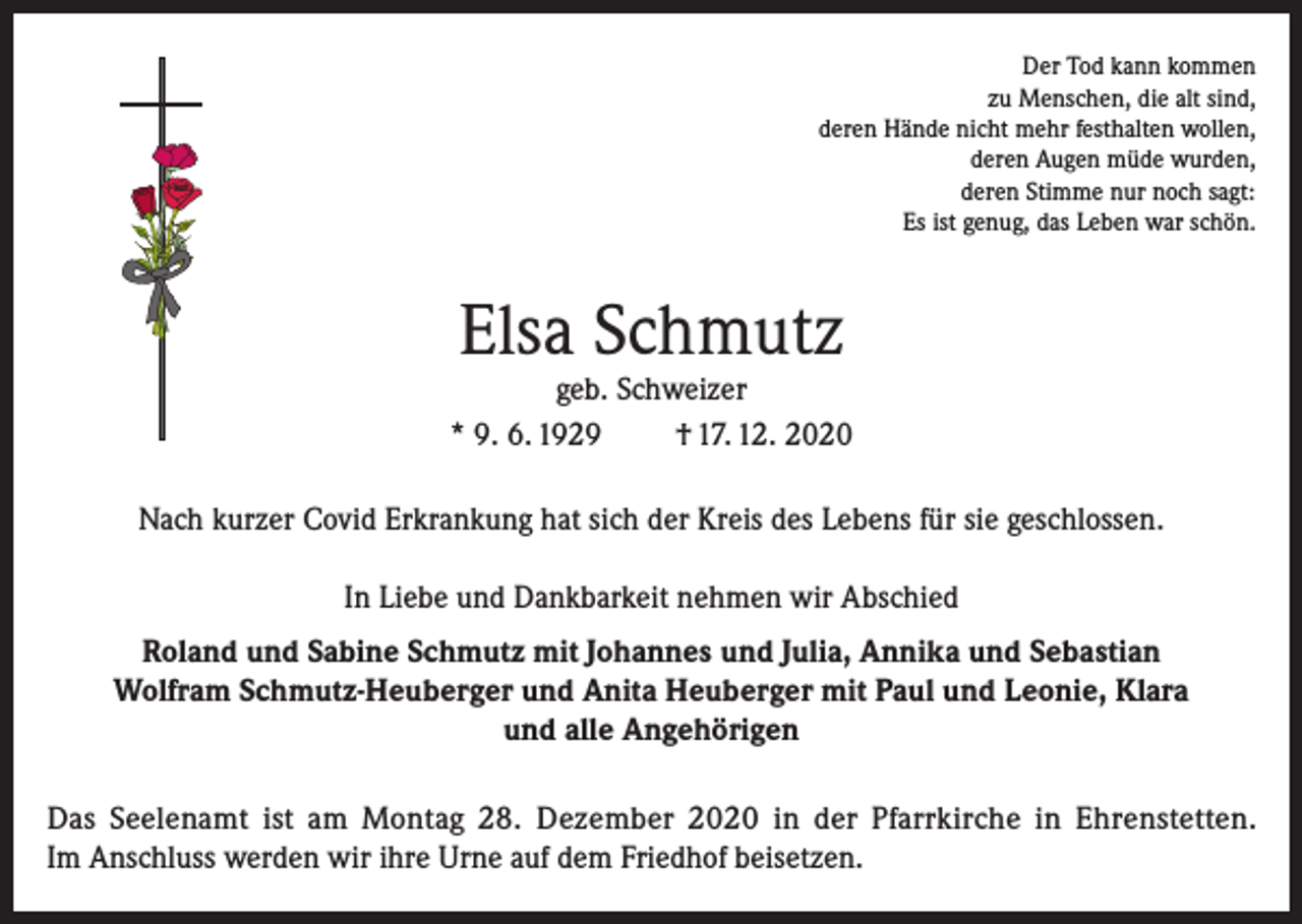 <p>Der Tod kann kommen<br />zu Menschen, die alt sind,<br />deren Hände nicht mehr festhalten wollen,<br />deren Augen müde wurden,<br />deren Stimme nur noch sagt:<br />Es ist genug, das Leben war schön.</p><p>Elsa Schmutz</p><p>geb. Schweizer<br />* 9. 6. 1929<br />† 17. 12. 2020<br />Nach kurzer Covid Erkrankung hat sich der Kreis des Lebens für sie geschlossen.<br />In Liebe und Dankbarkeit nehmen wir Abschied<br />Roland und Sabine Schmutz mit Johannes und Julia, Annika und Sebastian<br />Wolfram Schmutz-Heuberger und Anita Heuberger mit Paul und Leonie, Klara<br />und alle Angehörigen<br />Das Seelenamt ist am Montag 28. Dezember 2020 in der Pfarrkirche in Ehrenstetten.<br />Im Anschluss werden wir ihre Urne auf dem Friedhof beisetzen.</p>