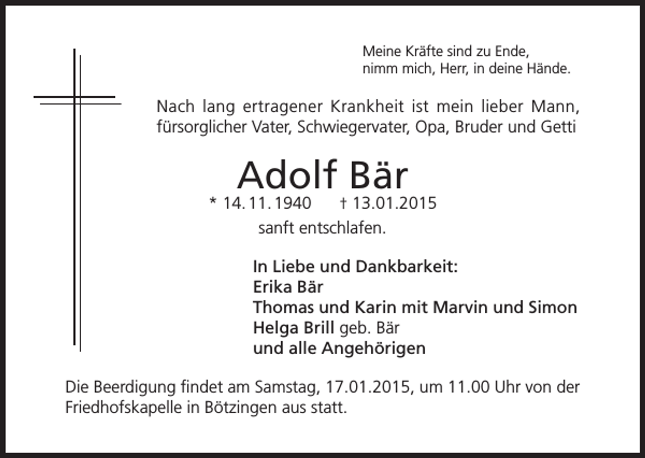<p>Meine Kräfte sind zu Ende,<br />nimm mich, Herr, in deine Hände.</p><p>Nach lang ertragener Krankheit ist mein lieber Mann,<br />fürsorglicher Vater, Schwiegervater, Opa, Bruder und Getti</p><p>Adolf Bär</p><p>* 14. 11. 1940<br />† 13.01.2015<br />sanft entschlafen.<br />In Liebe und Dankbarkeit:<br />Erika Bär<br />Thomas und Karin mit Marvin und Simon<br />Helga Brill geb. Bär<br />und alle Angehörigen<br />Die Beerdigung findet am Samstag, 17.01.2015, um 11.00 Uhr von der<br />Friedhofskapelle in Bötzingen aus statt.</p>
