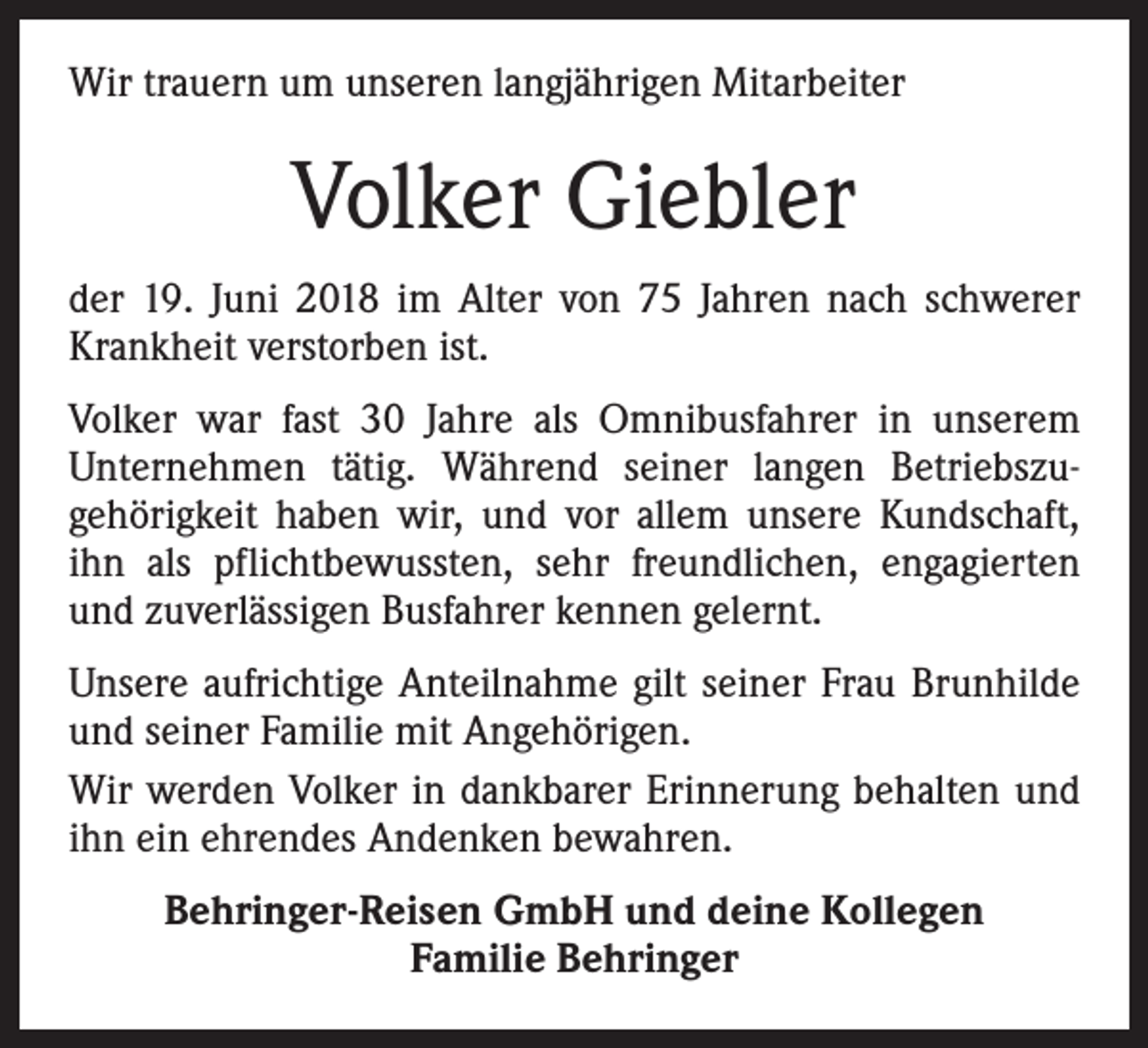 <p>Wir trauern um unseren langjährigen Mitarbeiter</p><p>Volker Giebler<br />der 19. Juni 2018 im Alter von 75 Jahren nach schwerer<br />Krankheit verstorben ist.<br />Volker war fast 30 Jahre als Omnibusfahrer in unserem<br />Unternehmen tätig. Während seiner langen Betriebszugehörigkeit haben wir, und vor allem unsere Kundschaft,<br />ihn als pflichtbewussten, sehr freundlichen, engagierten<br />und zuverlässigen Busfahrer kennen gelernt.<br />Unsere aufrichtige Anteilnahme gilt seiner Frau Brunhilde<br />und seiner Familie mit Angehörigen.<br />Wir werden Volker in dankbarer Erinnerung behalten und<br />ihn ein ehrendes Andenken bewahren.<br />Behringer-Reisen GmbH und deine Kollegen<br />Familie Behringer</p>