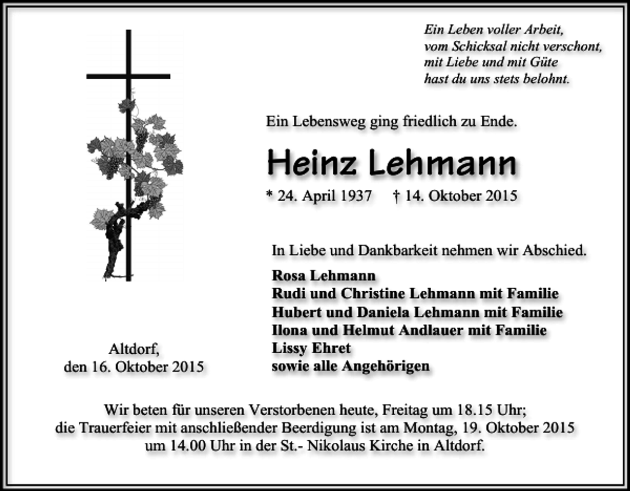 <p>Ein Leben voller Arbeit,<br />vom Schicksal nicht verschont,<br />mit Liebe und mit Güte<br />hast du uns stets belohnt.</p><p>Ein Lebensweg ging friedlich zu Ende.</p><p>Heinz Lehmann</p><p>* 24. April 1937</p><p>† 14. Oktober 2015</p><p>In Liebe und Dankbarkeit nehmen wir Abschied.</p><p>Altdorf,<br />den 16. Oktober 2015</p><p>Rosa Lehmann<br />Rudi und Christine Lehmann mit Familie<br />Hubert und Daniela Lehmann mit Familie<br />Ilona und Helmut Andlauer mit Familie<br />Lissy Ehret<br />sowie alle Angehörigen</p><p>Wir beten für unseren Verstorbenen heute, Freitag um 18.15 Uhr;<br />die Trauerfeier mit anschließender Beerdigung ist am Montag, 19. Oktober 2015<br />um 14.00 Uhr in der St.- Nikolaus Kirche in Altdorf.</p>