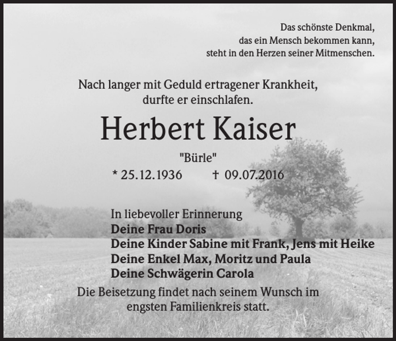 <p>Das schönste Denkmal,<br />das ein Mensch bekommen kann,<br />steht in den Herzen seiner Mitmenschen.</p><p>Nach langer mit Geduld ertragener Krankheit,<br />durfte er einschlafen.</p><p>Herbert Kaiser<br />"Bürle"<br />* 25.12.1936<br />† 09.07.2016<br />In liebevoller Erinnerung<br />Deine Frau Doris<br />Deine Kinder Sabine mit Frank, Jens mit Heike<br />Deine Enkel Max, Moritz und Paula<br />Deine Schwägerin Carola<br />Die Beisetzung findet nach seinem Wunsch im<br />engsten Familienkreis statt.</p>