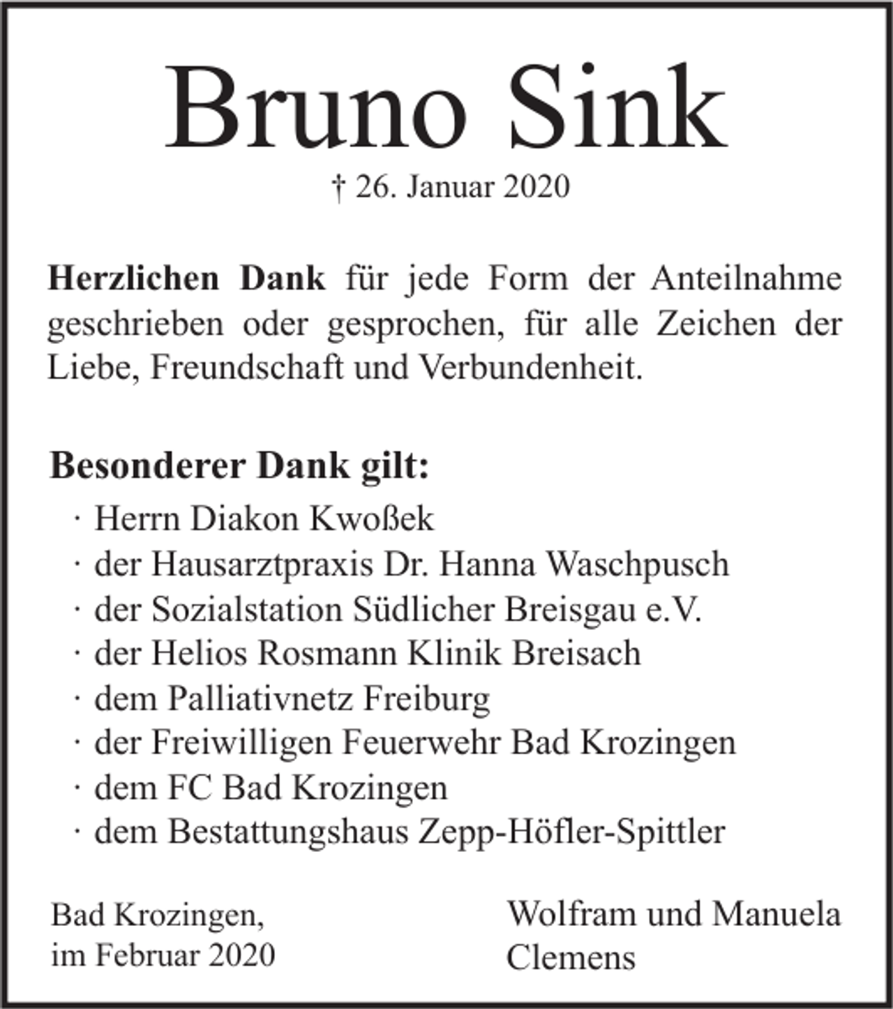 <p>Bruno Sink<br />† 26. Januar 2020</p><p>Herzlichen Dank für jede Form der Anteilnahme<br />geschrieben oder gesprochen, für alle Zeichen der<br />Liebe, Freundschaft und Verbundenheit.</p><p>Besonderer Dank gilt:<br />∙<br />∙<br />∙<br />∙<br />∙<br />∙<br />∙<br />∙</p><p>Herrn Diakon Kwoßek<br />der Hausarztpraxis Dr. Hanna Waschpusch<br />der Sozialstation Südlicher Breisgau e.V.<br />der Helios Rosmann Klinik Breisach<br />dem Palliativnetz Freiburg<br />der Freiwilligen Feuerwehr Bad Krozingen<br />dem FC Bad Krozingen<br />dem Bestattungshaus Zepp-Höfler-Spittler</p><p>Bad Krozingen,<br />im Februar 2020</p><p>Wolfram und Manuela<br />Clemens</p>