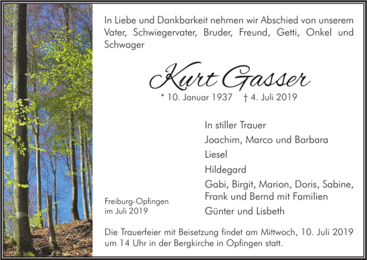 <p>In Liebe und Dankbarkeit nehmen wir Abschied von unserem<br />Vater, Schwiegervater, Bruder, Freund, Getti, Onkel und<br />Schwager</p><p>Kurt Gasser<br />* 10. Januar 1937</p><p>Freiburg-Opfingen<br />im Juli 2019</p><p>† 4. Juli 2019</p><p>In stiller Trauer<br />Joachim, Marco und Barbara<br />Liesel<br />Hildegard<br />Gabi, Birgit, Marion, Doris, Sabine,<br />Frank und Bernd mit Familien<br />Günter und Lisbeth</p><p>Die Trauerfeier mit Beisetzung findet am Mittwoch, 10. Juli 2019<br />um 14 Uhr in der Bergkirche in Opfingen statt.</p>