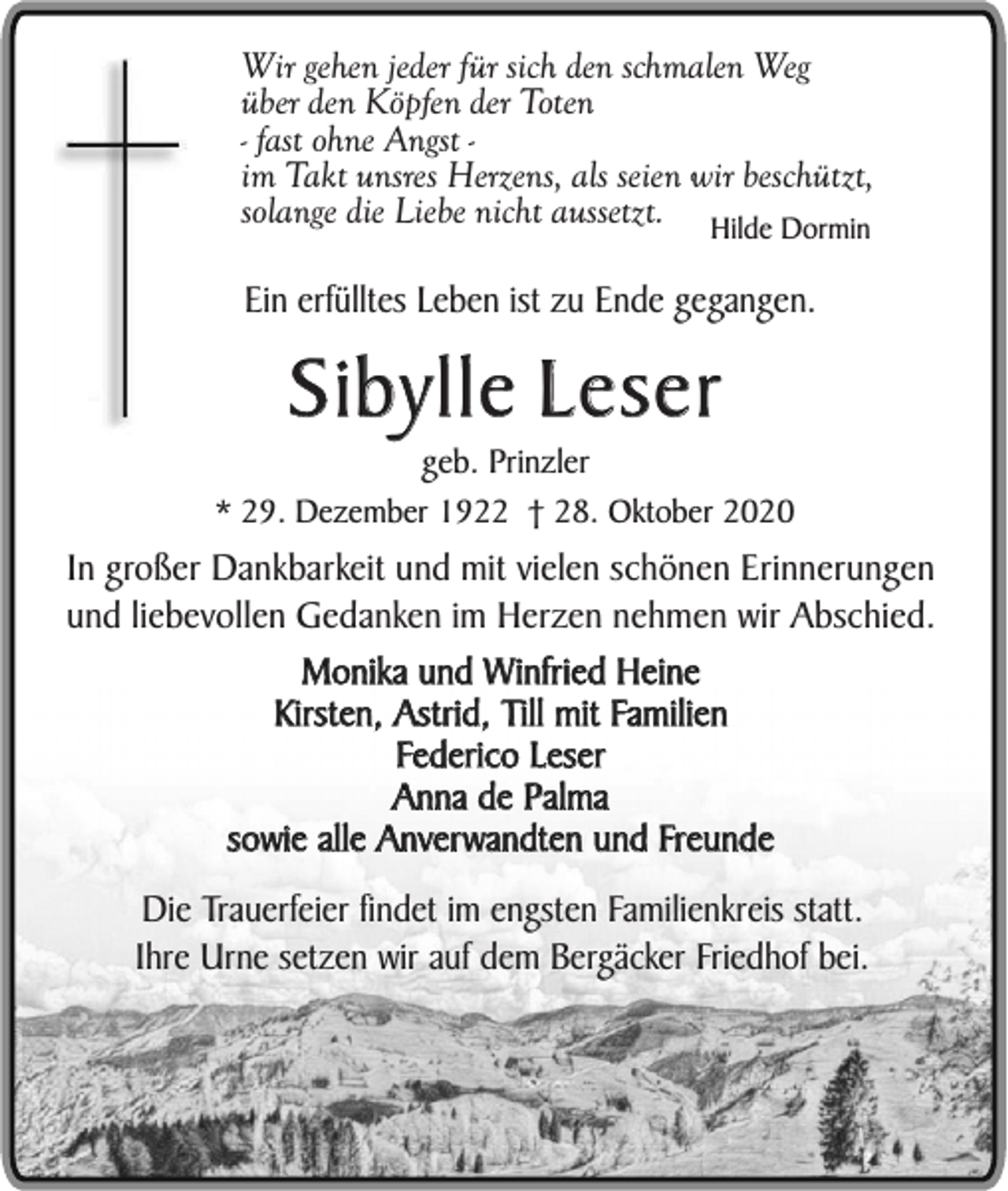 <p>Wir gehen jeder für sich den schmalen Weg<br />über den Köpfen der Toten<br />- fast ohne Angst im Takt unsres Herzens, als seien wir beschützt,<br />solange die Liebe nicht aussetzt. Hilde Dormin</p><p>Ein erfülltes Leben ist zu Ende gegangen.</p><p>Sibylle Leser</p><p>geb. Prinzler<br />* 29. Dezember 1922 † 28. Oktober 2020</p><p>In großer Dankbarkeit und mit vielen schönen Erinnerungen<br />und liebevollen Gedanken im Herzen nehmen wir Abschied.<br />Monika und Winfried Heine<br />Kirsten, Astrid, Till mit Familien<br />Federico Leser<br />Anna de Palma<br />sowie alle Anverwandten und Freunde<br />Die Trauerfeier findet im engsten Familienkreis statt.<br />Ihre Urne setzen wir auf dem Bergäcker Friedhof bei.</p>