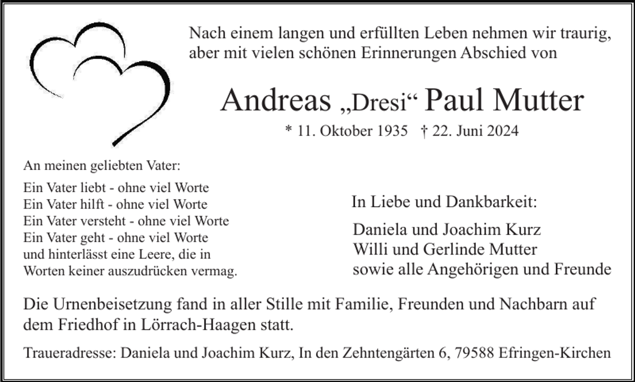 <p>Nach einem langen und erfüllten Leben nehmen wir traurig,<br />aber mit vielen schönen Erinnerungen Abschied von</p><p>Andreas „Dresi“ Paul Mutter<br />* 11. Oktober 1935 † 22. Juni 2024<br />An meinen geliebten Vater:<br />Ein Vater liebt - ohne viel Worte<br />Ein Vater hilft - ohne viel Worte<br />Ein Vater versteht - ohne viel Worte<br />Ein Vater geht - ohne viel Worte<br />und hinterlässt eine Leere, die in<br />Worten keiner auszudrücken vermag.</p><p>In Liebe und Dankbarkeit:<br />Daniela und Joachim Kurz<br />Willi und Gerlinde Mutter<br />sowie alle Angehörigen und Freunde</p><p>Die Urnenbeisetzung fand in aller Stille mit Familie, Freunden und Nachbarn auf<br />dem Friedhof in Lörrach-Haagen statt.<br />Traueradresse: Daniela und Joachim Kurz, In den Zehntengärten 6, 79588 Efringen-Kirchen</p>