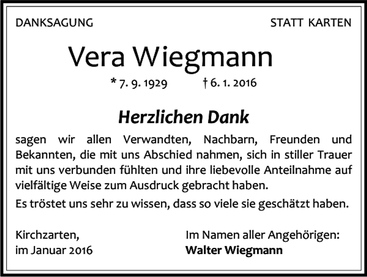 <p>DANKSAGUNG</p><p>STATT KARTEN</p><p>Vera Wiegmann<br />* 7. 9. 1929</p><p>† 6. 1. 2016</p><p>Herzlichen Dank<br />sagen wir allen Verwandten, Nachbarn, Freunden und<br />Bekannten, die mit uns Abschied nahmen, sich in stiller Trauer<br />mit uns verbunden fühlten und ihre liebevolle Anteilnahme auf<br />vielfältige Weise zum Ausdruck gebracht haben.<br />Es tröstet uns sehr zu wissen, dass so viele sie geschätzt haben.<br />Kirchzarten,<br />im Januar 2016</p><p>Im Namen aller Angehörigen:<br />Walter Wiegmann</p>