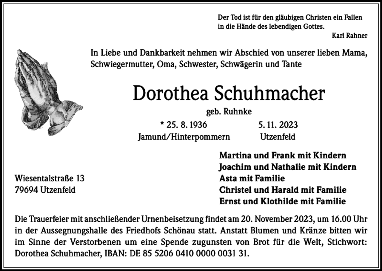 <p>Der Tod ist für den gläubigen Christen ein Fallen<br />in die Hände des lebendigen Gottes.</p><p>Karl Rahner</p><p>In Liebe und Dankbarkeit nehmen wir Abschied von unserer lieben Mama,<br />Schwiegermutter, Oma, Schwester, Schwägerin und Tante</p><p>Dorothea Schuhmacher<br />geb. Ruhnke<br />* 25. 8. 1936<br />5. 11. 2023<br />Jamund/Hinterpommern<br />Utzenfeld</p><p>Wiesentalstraße 13<br />79694 Utzenfeld</p><p>Martina und Frank mit Kindern<br />Joachim und Nathalie mit Kindern<br />Asta mit Familie<br />Christel und Harald mit Familie<br />Ernst und Klothilde mit Familie</p><p>Die Trauerfeier mit anschließender Urnenbeisetzung findet am 20. November 2023, um 16.00 Uhr<br />in der Aussegnungshalle des Friedhofs Schönau statt. Anstatt Blumen und Kränze bitten wir<br />im Sinne der Verstorbenen um eine Spende zugunsten von Brot für die Welt, Stichwort:<br />Dorothea Schuhmacher, IBAN: DE 8206 0410.</p>