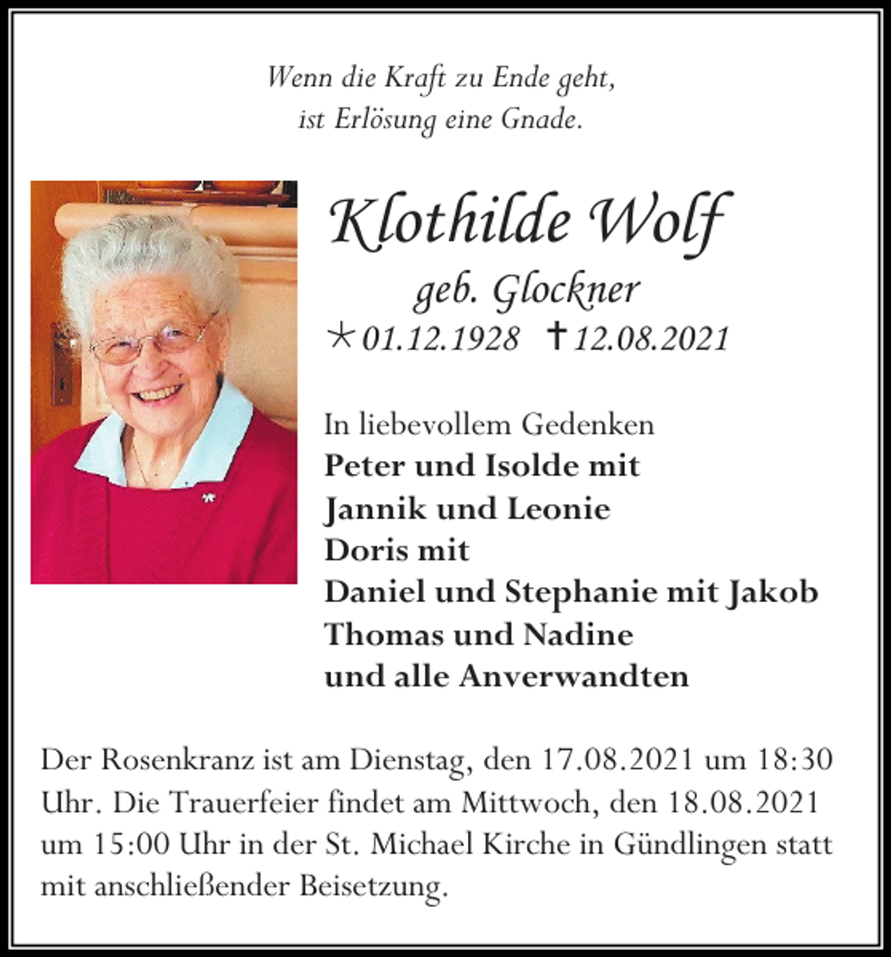 <p>Wenn die Kraft zu Ende geht,<br />ist Erlösung eine Gnade.</p><p>Klothilde Wolf<br />geb. Glockner<br />01.12.1928 12.08.2021<br />In liebevollem Gedenken<br />Peter und Isolde mit<br />Jannik und Leonie<br />Doris mit<br />Daniel und Stephanie mit Jakob<br />Thomas und Nadine<br />und alle Anverwandten<br />Der Rosenkranz ist am Dienstag, den 17.08.2021 um 18:30<br />Uhr. Die Trauerfeier findet am Mittwoch, den 18.08.2021<br />um 15:00 Uhr in der St. Michael Kirche in Gündlingen statt<br />mit anschließender Beisetzung.</p>