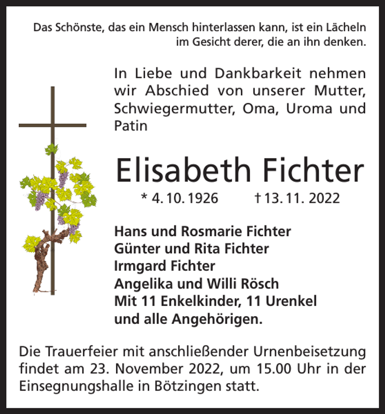 <p>Das Schönste, das ein Mensch hinterlassen kann, ist ein Lächeln<br />im Gesicht derer, die an ihn denken.</p><p>In Liebe und Dankbarkeit nehmen<br />wir Abschied von unserer Mutter,<br />Schwiegermutter, Oma, Uroma und<br />Patin</p><p>Elisabeth Fichter<br />* 4. 10. 1926</p><p>† 13. 11. 2022</p><p>Hans und Rosmarie Fichter<br />Günter und Rita Fichter<br />Irmgard Fichter<br />Angelika und Willi Rösch<br />Mit 11 Enkelkinder, 11 Urenkel<br />und alle Angehörigen.<br />Die Trauerfeier mit anschließender Urnenbeisetzung<br />findet am 23. November 2022, um 15.00 Uhr in der<br />Einsegnungshalle in Bötzingen statt.</p>