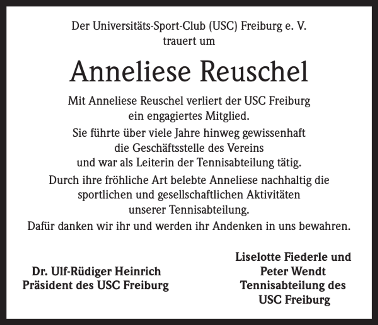 <p>Der Universitäts-Sport-Club (USC) Freiburg e. V.<br />trauert um</p><p>Anneliese Reuschel<br />Mit Anneliese Reuschel verliert der USC Freiburg<br />ein engagiertes Mitglied.<br />Sie führte über viele Jahre hinweg gewissenhaft<br />die Geschäftsstelle des Vereins<br />und war als Leiterin der Tennisabteilung tätig.<br />Durch ihre fröhliche Art belebte Anneliese nachhaltig die<br />sportlichen und gesellschaftlichen Aktivitäten<br />unserer Tennisabteilung.<br />Dafür danken wir ihr und werden ihr Andenken in uns bewahren.</p><p>Dr. Ulf-Rüdiger Heinrich<br />Präsident des USC Freiburg</p><p>Liselotte Fiederle und</p><p>Peter Wendt<br />Tennisabteilung des<br />USC Freiburg</p>