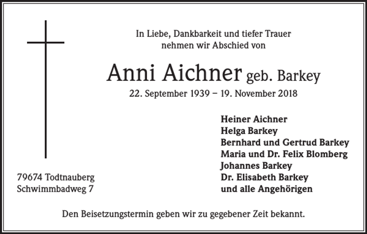 <p>In Liebe, Dankbarkeit und tiefer Trauer<br />nehmen wir Abschied von</p><p>Anni Aichner geb. Barkey<br />22. September 1939 – 19. November 2018</p><p>79674 Todtnauberg<br />Schwimmbadweg 7</p><p>Heiner Aichner<br />Helga Barkey<br />Bernhard und Gertrud Barkey<br />Maria und Dr. Felix Blomberg<br />Johannes Barkey<br />Dr. Elisabeth Barkey<br />und alle Angehörigen</p><p>Den Beisetzungstermin geben wir zu gegebener Zeit bekannt.</p>