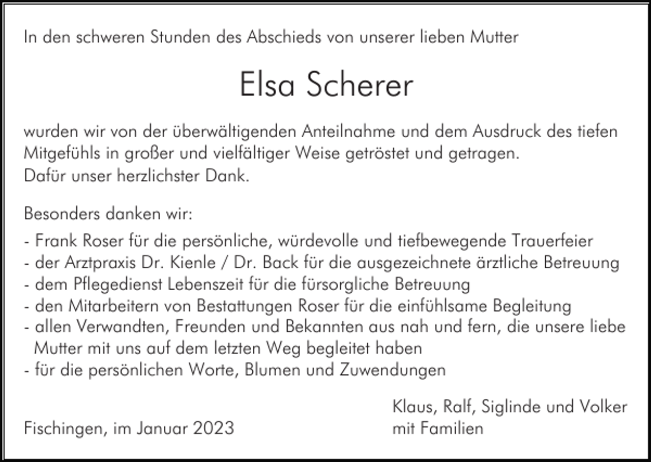 <p>In den schweren Stunden des Abschieds von unserer lieben Mutter</p><p>Elsa Scherer<br />wurden wir von der überwältigenden Anteilnahme und dem Ausdruck des tiefen<br />Mitgefühls in großer und vielfältiger Weise getröstet und getragen.<br />Dafür unser herzlichster Dank.<br />Besonders danken wir:<br />- Frank Roser für die persönliche, würdevolle und tiefbewegende Trauerfeier<br />- der Arztpraxis Dr. Kienle / Dr. Back für die ausgezeichnete ärztliche Betreuung<br />- dem Pflegedienst Lebenszeit für die fürsorgliche Betreuung<br />- den Mitarbeitern von Bestattungen Roser für die einfühlsame Begleitung<br />- allen Verwandten, Freunden und Bekannten aus nah und fern, die unsere liebe<br />Mutter mit uns auf dem letzten Weg begleitet haben<br />- für die persönlichen Worte, Blumen und Zuwendungen<br />Fischingen, im Januar 2023</p><p>Klaus, Ralf, Siglinde und Volker<br />mit Familien</p>