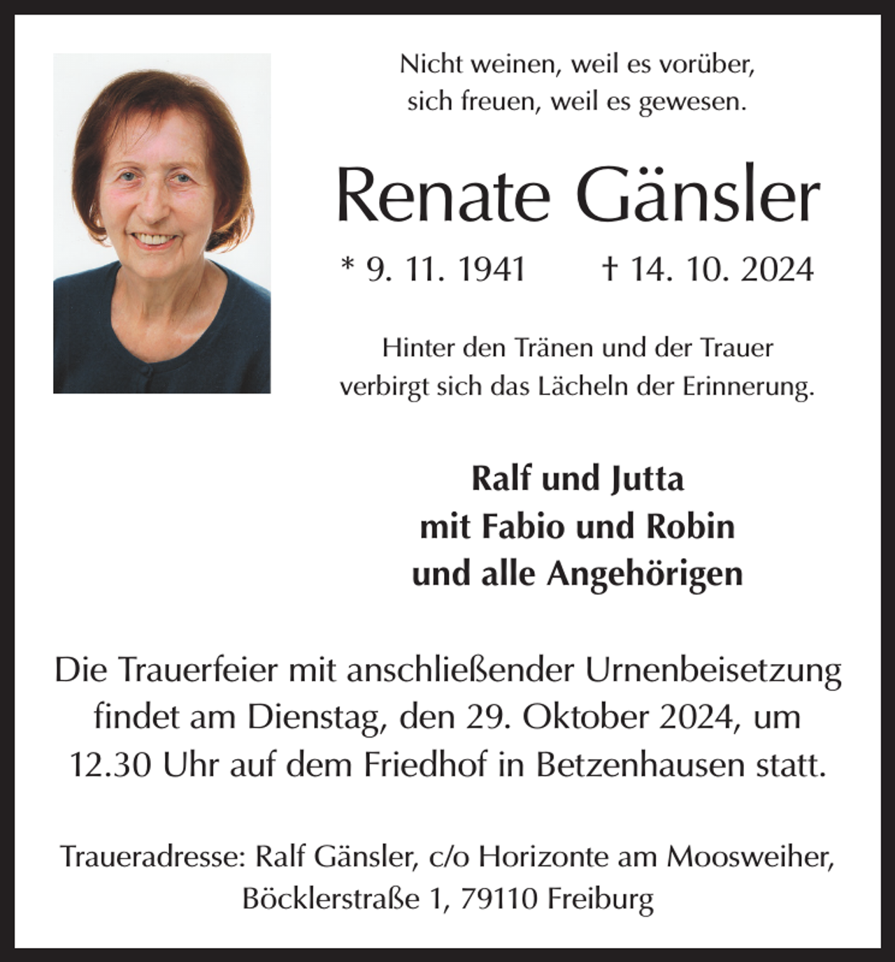 <p>Nicht weinen, weil es vorüber,<br />sich freuen, weil es gewesen.</p><p>Renate Gänsler<br />* 9. 11. 1941 † 14. 10. 2024<br />Hinter den Tränen und der Trauer<br />verbirgt sich das Lächeln der Erinnerung.</p><p>Ralf und Jutta<br />mit Fabio und Robin<br />und alle Angehörigen<br />Die Trauerfeier mit anschließender Urnenbeisetzung<br />findet am Dienstag, den 29. Oktober 2024, um<br />12.30 Uhr auf dem Friedhof in Betzenhausen statt.<br />Traueradresse: Ralf Gänsler, c/o Horizonte am Moosweiher,<br />Böcklerstraße 1, 79110 Freiburg</p>