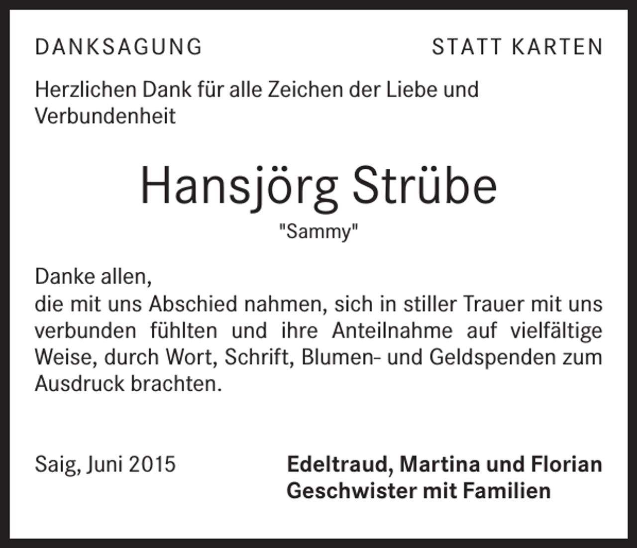 <p>DAN K SAGU N G</p><p>ST AT T K ART EN</p><p>Herzlichen Dank für alle Zeichen der Liebe und<br />Verbundenheit</p><p>Hansjörg Strübe<br />"Sammy"</p><p>Danke allen,<br />die mit uns Abschied nahmen, sich in stiller Trauer mit uns<br />verbunden fühlten und ihre Anteilnahme auf vielfältige<br />Weise, durch Wort, Schrift, Blumen- und Geldspenden zum<br />Ausdruck brachten.</p><p>Saig, Juni 2015</p><p>Edeltraud, Martina und Florian<br />Geschwister mit Familien</p>