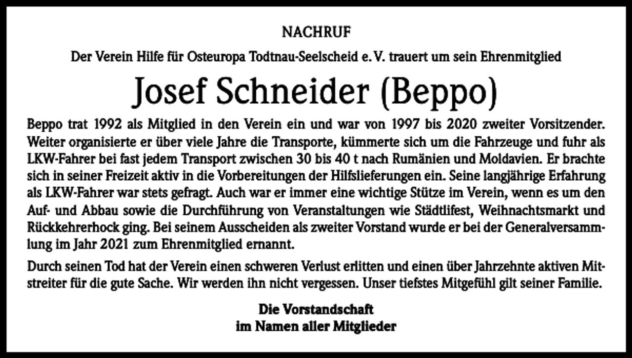 <p>NACHRUF<br />Der Verein Hilfe für Osteuropa Todtnau-Seelscheid e. V. trauert um sein Ehrenmitglied</p><p>Josef Schneider (Beppo)<br />Beppo trat 1992 als Mitglied in den Verein ein und war von 1997 bis 2020 zweiter Vorsitzender.<br />Weiter organisierte er über viele Jahre die Transporte, kümmerte sich um die Fahrzeuge und fuhr als<br />LKW-Fahrer bei fast jedem Transport zwischen 30 bis 40 t nach Rumänien und Moldavien. Er brachte<br />sich in seiner Freizeit aktiv in die Vorbereitungen der Hilfslieferungen ein. Seine langjährige Erfahrung<br />als LKW-Fahrer war stets gefragt. Auch war er immer eine wichtige Stütze im Verein, wenn es um den<br />Auf- und Abbau sowie die Durchführung von Veranstaltungen wie Städtlifest, Weihnachtsmarkt und<br />Rückkehrerhock ging. Bei seinem Ausscheiden als zweiter Vorstand wurde er bei der Generalversammlung im Jahr 2021 zum Ehrenmitglied ernannt.<br />Durch seinen Tod hat der Verein einen schweren Verlust erlitten und einen über Jahrzehnte aktiven Mitstreiter für die gute Sache. Wir werden ihn nicht vergessen. Unser tiefstes Mitgefühl gilt seiner Familie.<br />Die Vorstandschaft<br />im Namen aller Mitglieder</p>