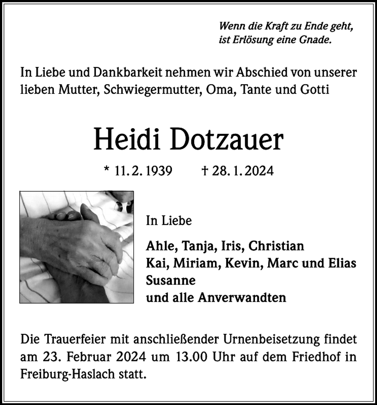 <p>Wenn die Kraft zu Ende geht,<br />ist Erlösung eine Gnade.</p><p>In Liebe und Dankbarkeit nehmen wir Abschied von unserer<br />lieben Mutter, Schwiegermutter, Oma, Tante und Gotti</p><p>Heidi Dotzauer<br />* 11. 2. 1939 † 28. 1. 2024<br />In Liebe<br />Ahle, Tanja, Iris, Christian<br />Kai, Miriam, Kevin, Marc und Elias<br />Susanne<br />und alle Anverwandten<br />Die Trauerfeier mit anschließender Urnenbeisetzung findet<br />am 23. Februar 2024 um 13.00 Uhr auf dem Friedhof in<br />Freiburg-Haslach statt.</p>