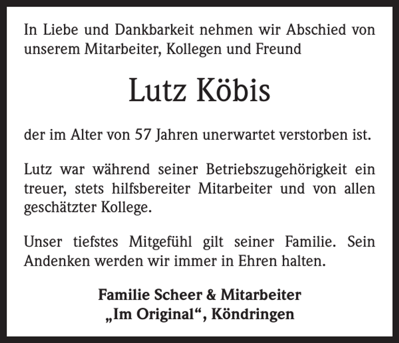 <p>In Liebe und Dankbarkeit nehmen wir Abschied von<br />unserem Mitarbeiter, Kollegen und Freund</p><p>Lutz Köbis<br />der im Alter von 57 Jahren unerwartet verstorben ist.<br />Lutz war während seiner Betriebszugehörigkeit ein<br />treuer, stets hilfsbereiter Mitarbeiter und von allen<br />­geschätzter Kollege.<br />Unser tiefstes Mitgefühl gilt seiner Familie. Sein<br />­Andenken werden wir immer in Ehren halten.<br />Familie Scheer &amp; Mitarbeiter<br />„Im Original“, Köndringen</p>