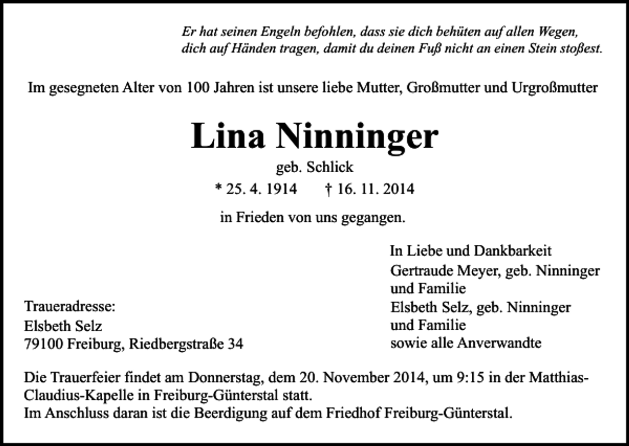 <p>Er hat seinen Engeln befohlen, dass sie dich behüten auf allen Wegen,<br />dich auf Händen tragen, damit du deinen Fuß nicht an einen Stein stoßest.</p><p>Im gesegneten Alter von 100 Jahren ist unsere liebe Mutter, Großmutter und Urgroßmutter</p><p>Lina Ninninger<br />geb. Schlick<br />* 25. 4. 1914<br />† 16. 11. 2014<br />in Frieden von uns gegangen.</p><p>Traueradresse:<br />Elsbeth Selz<br />79100 Freiburg, Riedbergstraße 34</p><p>In Liebe und Dankbarkeit<br />Gertraude Meyer, geb. Ninninger<br />und Familie<br />Elsbeth Selz, geb. Ninninger<br />und Familie<br />sowie alle Anverwandte</p><p>Die Trauerfeier findet am Donnerstag, dem 20. November 2014, um 9:15 in der MatthiasClaudius-Kapelle in Freiburg-Günterstal statt.<br />Im Anschluss daran ist die Beerdigung auf dem Friedhof Freiburg-Günterstal.</p>
