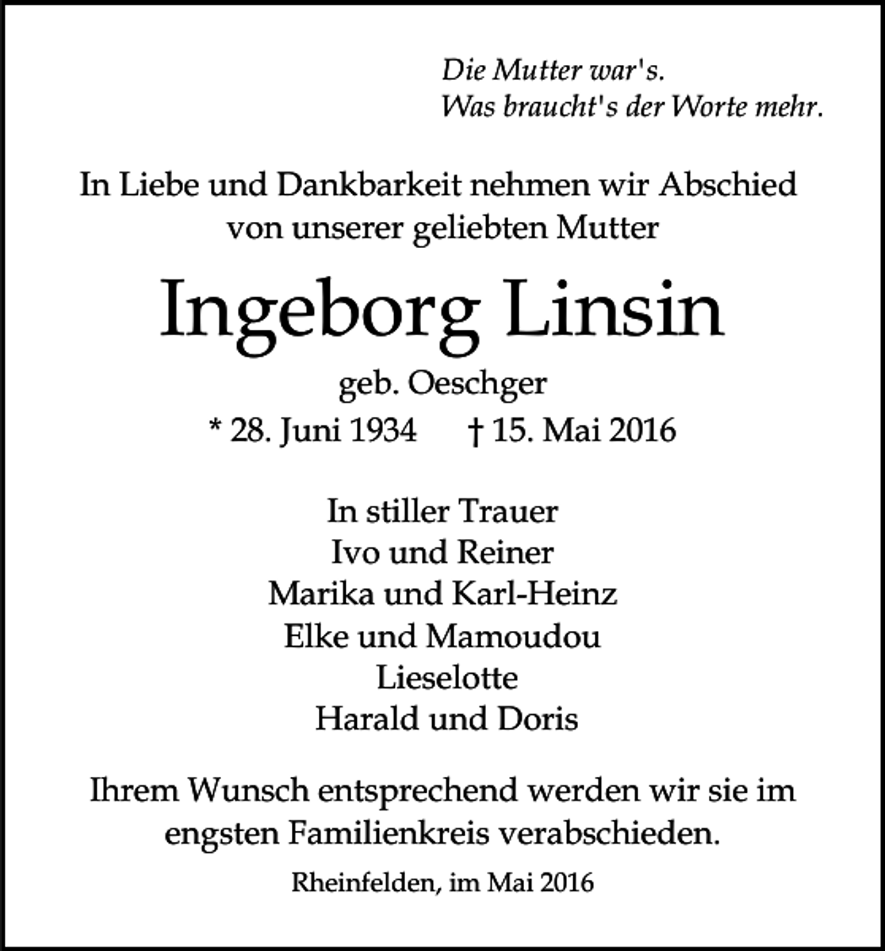<p>Die Mutter war's.<br />Was braucht's der Worte mehr.</p><p>In Liebe und Dankbarkeit nehmen wir Abschied<br />von unserer geliebten Mutter</p><p>Ingeborg Linsin<br />geb. Oeschger<br />* 28. Juni 1934 † 15. Mai 2016<br />In stiller Trauer<br />Ivo und Reiner<br />Marika und Karl-Heinz<br />Elke und Mamoudou<br />Lieselotte<br />Harald und Doris<br />Ihrem Wunsch entsprechend werden wir sie im<br />engsten Familienkreis verabschieden.<br />Rheinfelden, im Mai 2016</p>