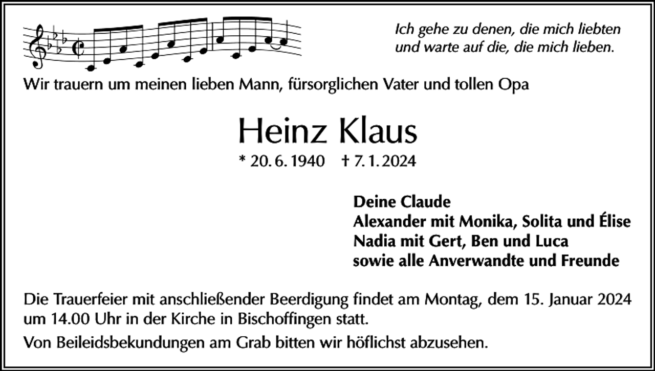 <p>Ich gehe zu denen, die mich liebten<br />und warte auf die, die mich lieben.</p><p>Wir trauern um meinen lieben Mann, fürsorglichen Vater und tollen Opa</p><p>Heinz Klaus<br />* 20. 6. 1940 † 7. 1. 2024</p><p>Deine Claude<br />Alexander mit Monika, Solita und Élise<br />Nadia mit Gert, Ben und Luca<br />sowie alle Anverwandte und Freunde<br />Die Trauerfeier mit anschließender Beerdigung findet am Montag, dem 15. Januar 2024<br />um 14.00 Uhr in der Kirche in Bischoffingen statt.<br />Von Beileidsbekundungen am Grab bitten wir höflichst abzusehen.</p>