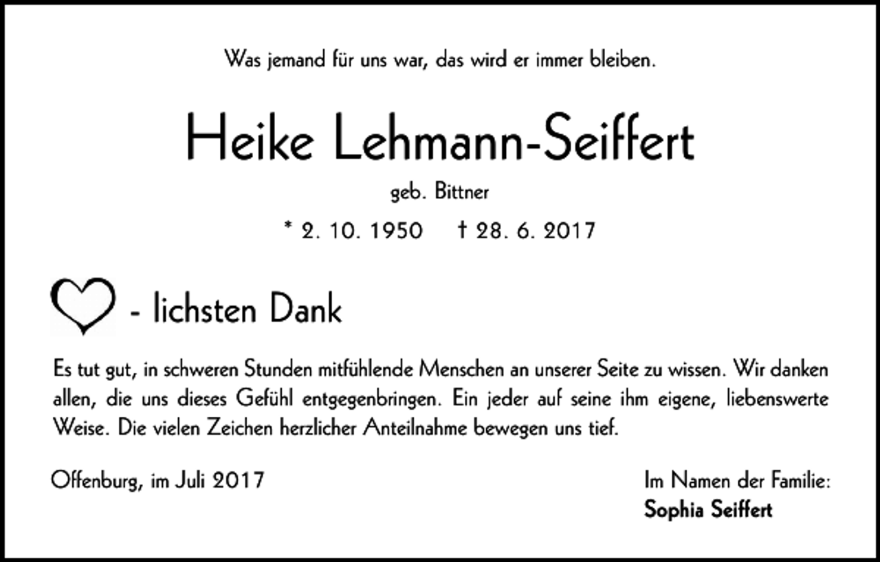 <p>Was jemand für uns war, das wird er immer bleiben.</p><p>Heike Lehmann-Seiffert<br />geb. Bittner<br />* 2. 10. 1950</p><p>† 28. 6. 2017</p><p>- lichsten Dank<br />Es tut gut, in schweren Stunden mitfühlende Menschen an unserer Seite zu wissen. Wir danken<br />allen, die uns dieses Gefühl entgegenbringen. Ein jeder auf seine ihm eigene, liebenswerte<br />Weise. Die vielen Zeichen herzlicher Anteilnahme bewegen uns tief.<br />Offenburg, im Juli 2017</p><p>Im Namen der Familie:<br />Sophia Seiffert</p>