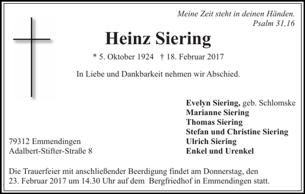 <p>Meine Zeit steht in deinen Händen.<br />Psalm 31,16</p><p>Heinz Siering<br />* 5. Oktober 1924 † 18. Februar 2017<br />In Liebe und Dankbarkeit nehmen wir Abschied.</p><p>79312 Emmendingen<br />Adalbert-Stifter-Straße 8</p><p>Evelyn Siering, geb. Schlomske<br />Marianne Siering<br />Thomas Siering<br />Stefan und Christine Siering<br />Ulrich Siering<br />Enkel und Urenkel</p><p>Die Trauerfeier mit anschließender Beerdigung findet am Donnerstag, den<br />23. Februar 2017 um 14.30 Uhr auf dem Bergfriedhof in Emmendingen statt.</p>