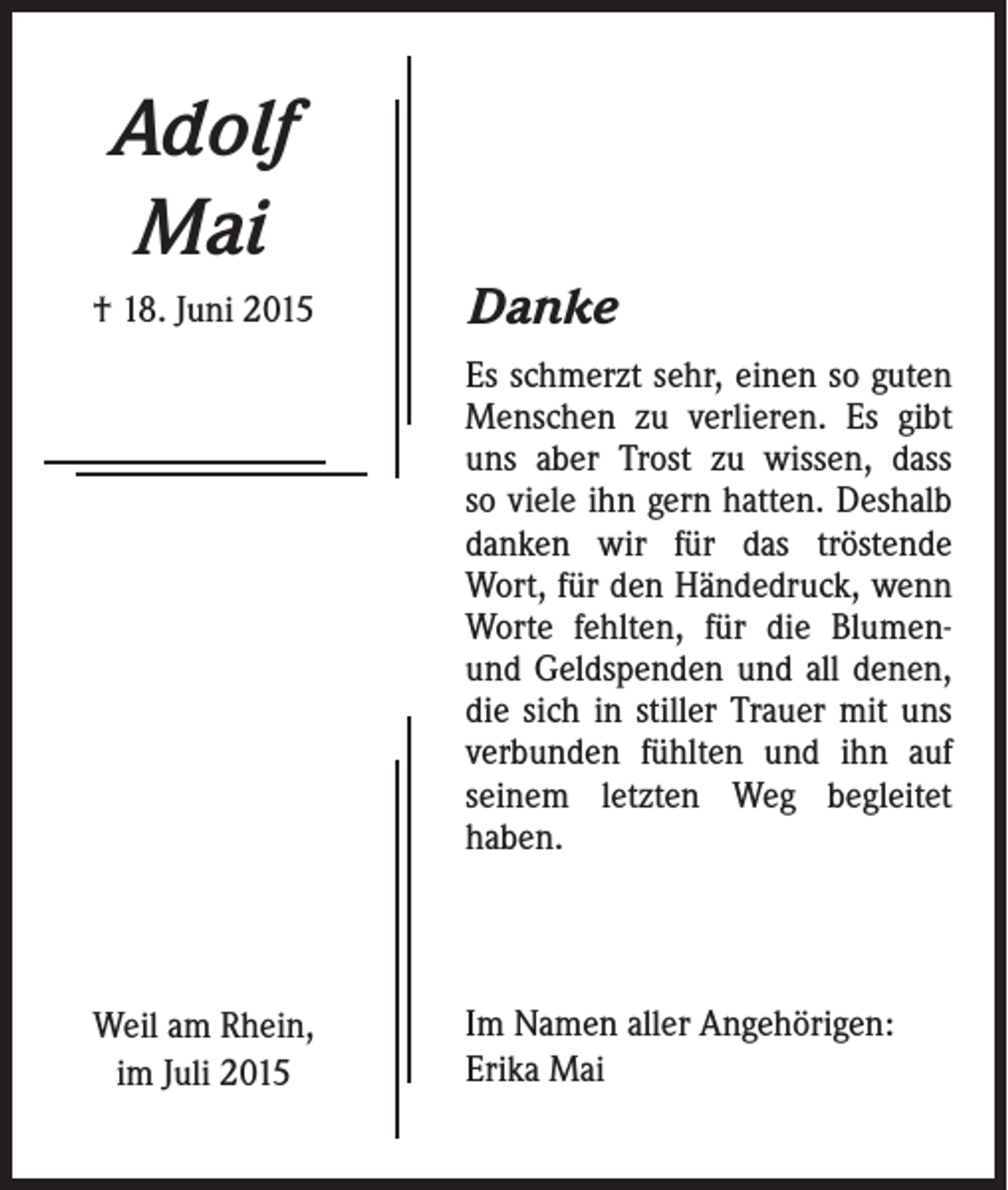 <p>Adolf<br />Mai<br />† 18. Juni 2015</p><p>Danke<br />Es schmerzt sehr, einen so guten<br />Menschen zu verlieren. Es gibt<br />uns aber Trost zu wissen, dass<br />so viele ihn gern hatten. Deshalb<br />danken wir für das tröstende<br />Wort, für den Händedruck, wenn<br />Worte fehlten, für die Blumenund Geldspenden und all denen,<br />die sich in stiller Trauer mit uns<br />verbunden fühlten und ihn auf<br />seinem letzten Weg begleitet<br />haben.</p><p>Weil am Rhein,<br />im Juli 2015</p><p>Im Namen aller Angehörigen:<br />Erika Mai</p>
