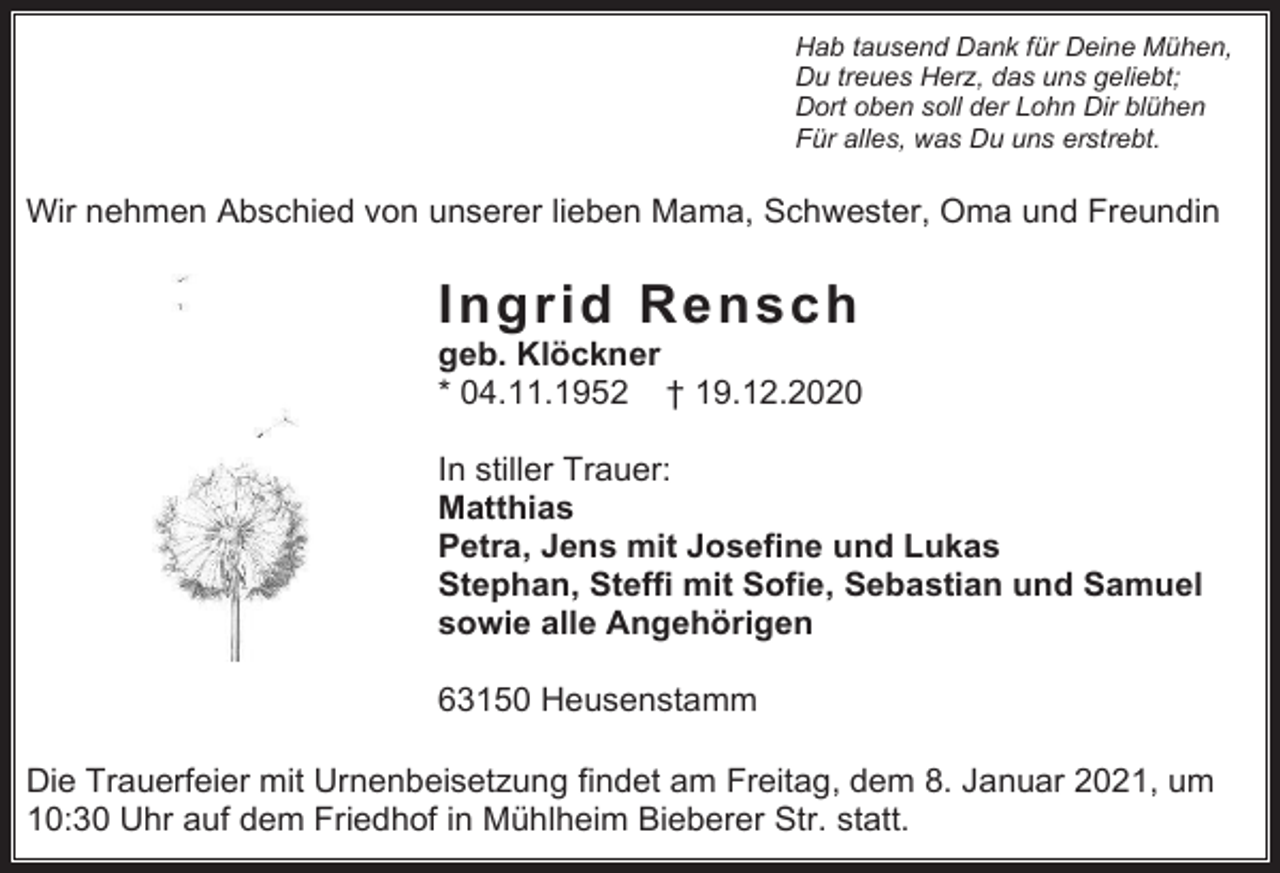 <p>Hab tausend Dank für Deine Mühen,<br />Du treues Herz, das uns geliebt;<br />Dort oben soll der Lohn Dir blühen<br />Für alles, was Du uns erstrebt.</p><p>Wir nehmen Abschied von unserer lieben Mama, Schwester, Oma und Freundin</p><p>Ingrid Rensch<br />geb. Klöckner<br />* 04.11.1952 † 19.12.2020<br />In stiller Trauer:<br />Matthias<br />Petra, Jens mit Josefine und Lukas<br />Stephan, Steffi mit Sofie, Sebastian und Samuel<br />sowie alle Angehörigen<br />63150 Heusenstamm<br />Die Trauerfeier mit Urnenbeisetzung findet am Freitag, dem 8. Januar 2021, um<br />10:30 Uhr auf dem Friedhof in Mühlheim Bieberer Str. statt.</p>