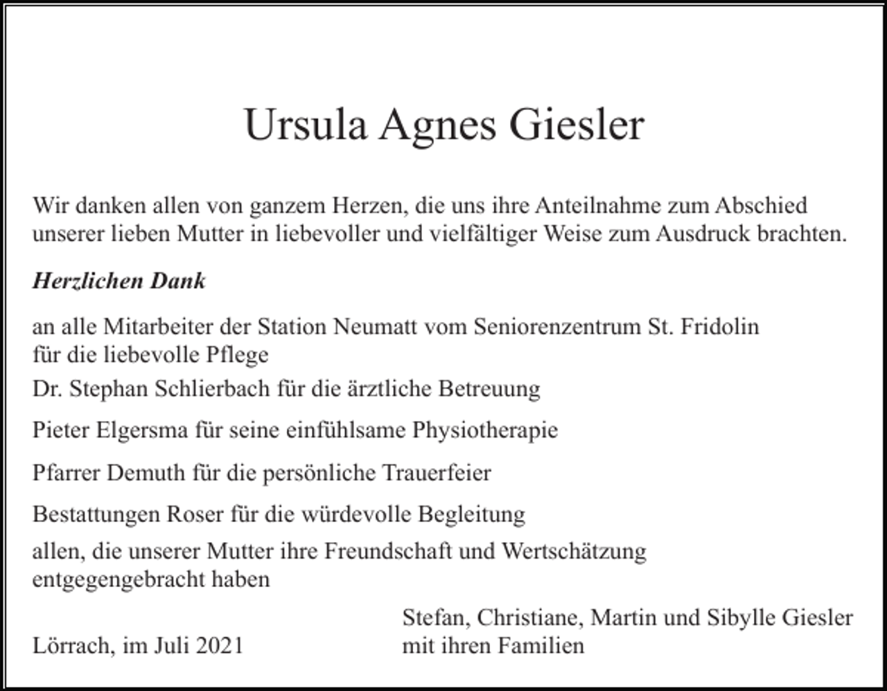 <p>Ursula Agnes Giesler<br />Wir danken allen von ganzem Herzen, die uns ihre Anteilnahme zum Abschied<br />unserer lieben Mutter in liebevoller und vielfältiger Weise zum Ausdruck brachten.<br />Herzlichen Dank<br />an alle Mitarbeiter der Station Neumatt vom Seniorenzentrum St. Fridolin<br />für die liebevolle Pflege<br />Dr. Stephan Schlierbach für die ärztliche Betreuung<br />Pieter Elgersma für seine einfühlsame Physiotherapie<br />Pfarrer Demuth für die persönliche Trauerfeier<br />Bestattungen Roser für die würdevolle Begleitung<br />allen, die unserer Mutter ihre Freundschaft und Wertschätzung<br />entgegengebracht haben<br />Lörrach, im Juli 2021</p><p>Stefan, Christiane, Martin und Sibylle Giesler<br />mit ihren Familien</p>