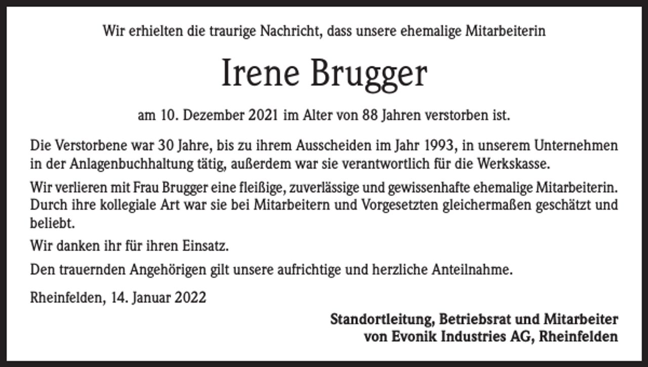 <p>Wir erhielten die traurige Nachricht, dass unsere ehemalige Mitarbeiterin</p><p>Irene Brugger<br />am 10. Dezember 2021 im Alter von 88 Jahren verstorben ist.<br />Die Verstorbene war 30 Jahre, bis zu ihrem Ausscheiden im Jahr 1993, in unserem Unternehmen<br />in der Anlagenbuchhaltung tätig, außerdem war sie verantwortlich für die Werkskasse.<br />Wir verlieren mit Frau Brugger eine fleißige, zuverlässige und gewissenhafte ehemalige Mitarbeiterin.<br />Durch ihre kollegiale Art war sie bei Mitarbeitern und Vorgesetzten gleichermaßen geschätzt und<br />beliebt.<br />Wir danken ihr für ihren Einsatz.<br />Den trauernden Angehörigen gilt unsere aufrichtige und herzliche Anteilnahme.<br />Rheinfelden, 14. Januar 2022<br />Standortleitung, Betriebsrat und Mitarbeiter<br />von Evonik Industries AG, Rheinfelden</p>