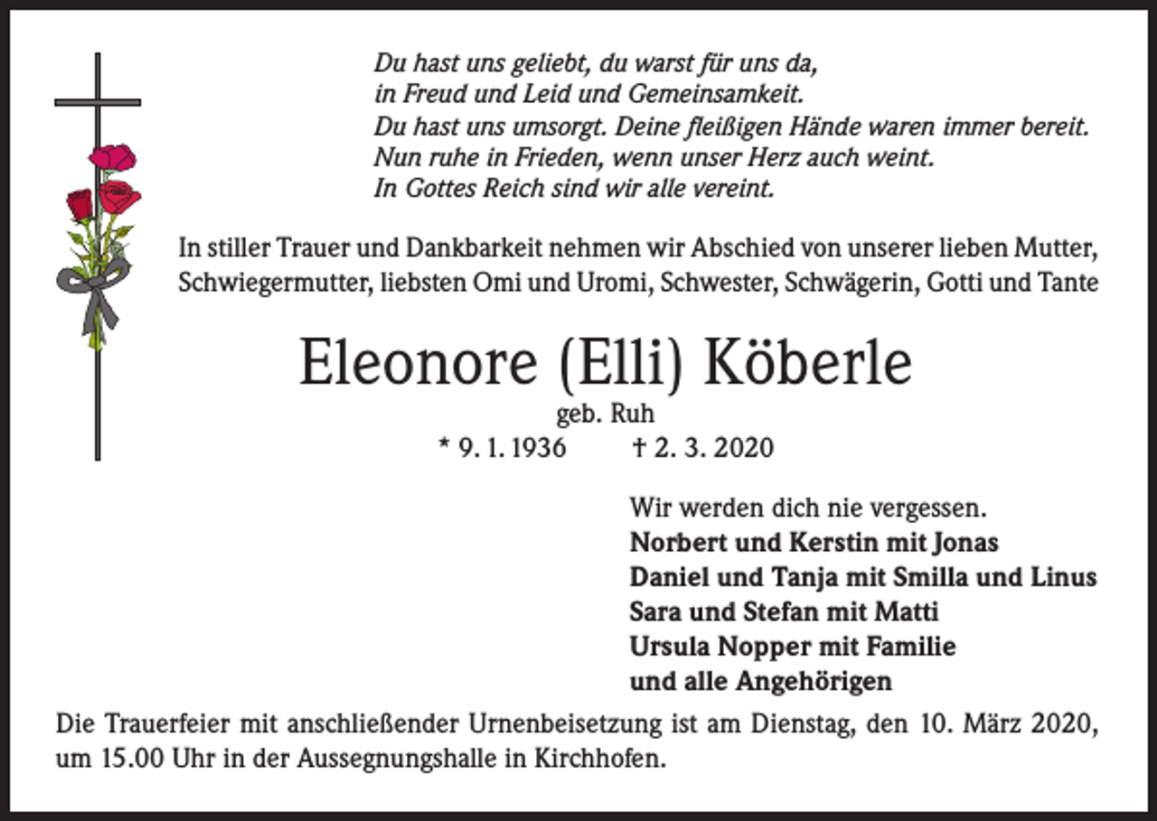 <p>Du hast uns geliebt, du warst für uns da,<br />in Freud und Leid und Gemeinsamkeit.<br />Du hast uns umsorgt. Deine fleißigen Hände waren immer bereit.<br />Nun ruhe in Frieden, wenn unser Herz auch weint.<br />In Gottes Reich sind wir alle vereint.</p><p>In stiller Trauer und Dankbarkeit nehmen wir Abschied von unserer lieben Mutter,<br />Schwiegermutter, liebsten Omi und Uromi, Schwester, Schwägerin, Gotti und Tante</p><p>Eleonore (Elli) Köberle<br />geb. Ruh<br />* 9. 1. 1936<br />† 2. 3. 2020</p><p>Wir werden dich nie vergessen.<br />Norbert und Kerstin mit Jonas<br />Daniel und Tanja mit Smilla und Linus<br />Sara und Stefan mit Matti<br />Ursula Nopper mit Familie<br />und alle Angehörigen<br />Die Trauerfeier mit anschließender Urnenbeisetzung ist am Dienstag, den 10. März 2020,<br />um 15.00 Uhr in der Aussegnungshalle in Kirchhofen.</p>