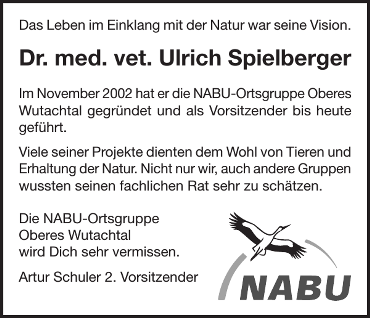 <p>Das Leben im Einklang mit der Natur war seine Vision.</p><p>Dr. med. vet. Ulrich Spielberger<br />Im November 2002 hat er die NABU-Ortsgruppe Oberes<br />Wutachtal gegründet und als Vorsitzender bis heute<br />geführt.<br />Viele seiner Projekte dienten dem Wohl von Tieren und<br />Erhaltung der Natur. Nicht nur wir, auch andere Gruppen<br />wussten seinen fachlichen Rat sehr zu schätzen.<br />Die NABU-Ortsgruppe<br />Oberes Wutachtal<br />wird Dich sehr vermissen.<br />Artur Schuler 2. Vorsitzender<br />Gruppe Freiburg e.V.</p>