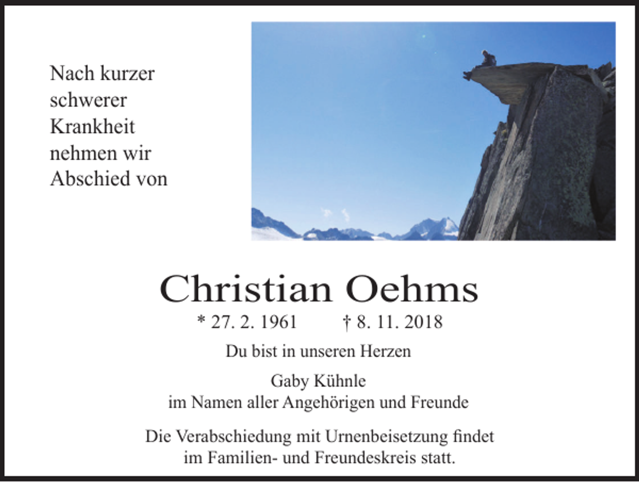 <p>Nach kurzer<br />schwerer<br />Krankheit<br />nehmen wir<br />Abschied von</p><p>Christian Oehms<br />* 27. 2. 1961</p><p>† 8. 11. 2018</p><p>Du bist in unseren Herzen<br />Gaby Kühnle<br />im Namen aller Angehörigen und Freunde<br />Die Verabschiedung mit Urnenbeisetzung findet<br />im Familien- und Freundeskreis statt.</p>