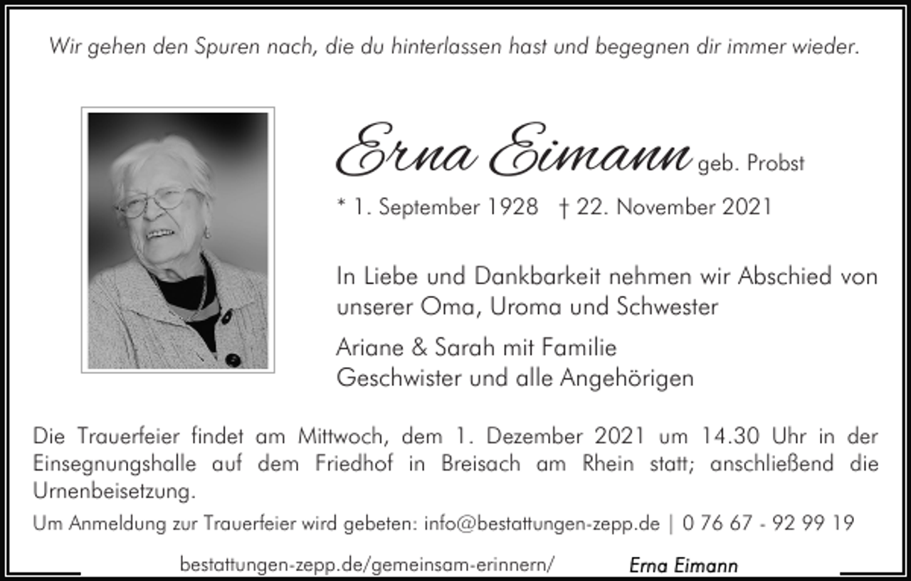 <p>Wir gehen den Spuren nach, die du hinterlassen hast und begegnen dir immer wieder.</p><p>Erna Eimann</p><p>geb. Probst</p><p>* 1. September 1928 † 22. November 2021</p><p>In Liebe und Dankbarkeit nehmen wir Abschied von<br />unserer Oma, Uroma und Schwester<br />Ariane &amp; Sarah mit Familie<br />Geschwister und alle Angehörigen<br />Die Trauerfeier findet am Mittwoch, dem 1. Dezember 2021 um 14.30 Uhr in der<br />Einsegnungshalle auf dem Friedhof in Breisach am Rhein statt; anschließend die<br />Urnenbeisetzung.<br />Um Anmeldung zur Trauerfeier wird gebeten: info@bestattungen-zepp.de | 0 77 - 92 99 19<br />bestattungen-zepp.de/gemeinsam-erinnern/</p>
