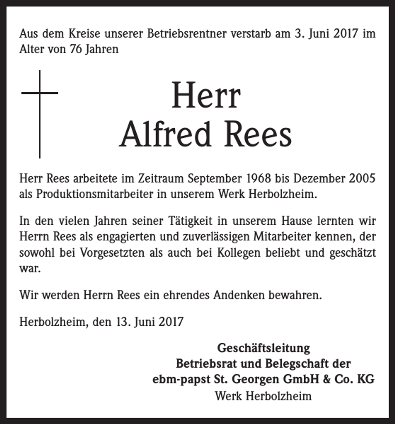 <p>Aus dem Kreise unserer Betriebsrentner verstarb am 3. Juni 2017 im<br />Alter von 76 Jahren</p><p>Herr<br />Alfred Rees<br />Herr Rees arbeitete im Zeitraum September 1968 bis Dezember 2005<br />als Produktionsmitarbeiter in unserem Werk Herbolzheim.<br />In den vielen Jahren seiner Tätigkeit in unserem Hause lernten wir<br />Herrn Rees als engagierten und zuverlässigen Mitarbeiter kennen, der<br />sowohl bei Vorgesetzten als auch bei Kollegen beliebt und geschätzt<br />war.<br />Wir werden Herrn Rees ein ehrendes Andenken bewahren.<br />Herbolzheim, den 13. Juni 2017<br />Geschäftsleitung<br />Betriebsrat und Belegschaft der<br />ebm-papst St. Georgen GmbH &amp; Co. KG<br />Werk Herbolzheim</p>