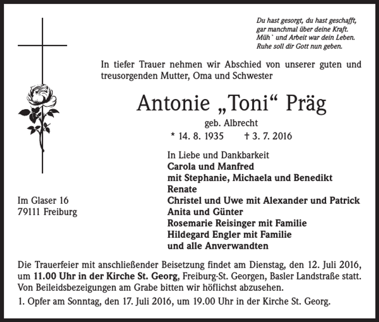 <p>Du hast gesorgt, du hast geschafft,<br />gar manchmal über deine Kraft.<br />Müh` und Arbeit war dein Leben.<br />Ruhe soll dir Gott nun geben.</p><p>In tiefer Trauer nehmen wir Abschied von unserer guten und<br />treusorgenden Mutter, Oma und Schwester</p><p>Antonie „Toni“ Präg<br />geb. Albrecht<br />* 14. 8. 1935 † 3. 7. 2016</p><p>In Liebe und Dankbarkeit</p><p>Carola und Manfred</p><p>mit Stephanie, Michaela und Benedikt</p><p>Renate<br />Im Glaser 16<br />Christel und Uwe mit Alexander und Patrick<br />79111 Freiburg Anita und Günter<br />Rosemarie Reisinger mit Familie<br />Hildegard Engler mit Familie<br />und alle Anverwandten<br />Die Trauerfeier mit anschließender Beisetzung findet am Dienstag, den 12. Juli 2016,<br />um 11.00 Uhr in der Kirche St. Georg, Freiburg-St. Georgen, Basler Landstraße statt.<br />Von Beileidsbezeigungen am Grabe bitten wir höflichst abzusehen.<br />1. Opfer am Sonntag, den 17. Juli 2016, um 19.00 Uhr in der Kirche St. Georg.</p>