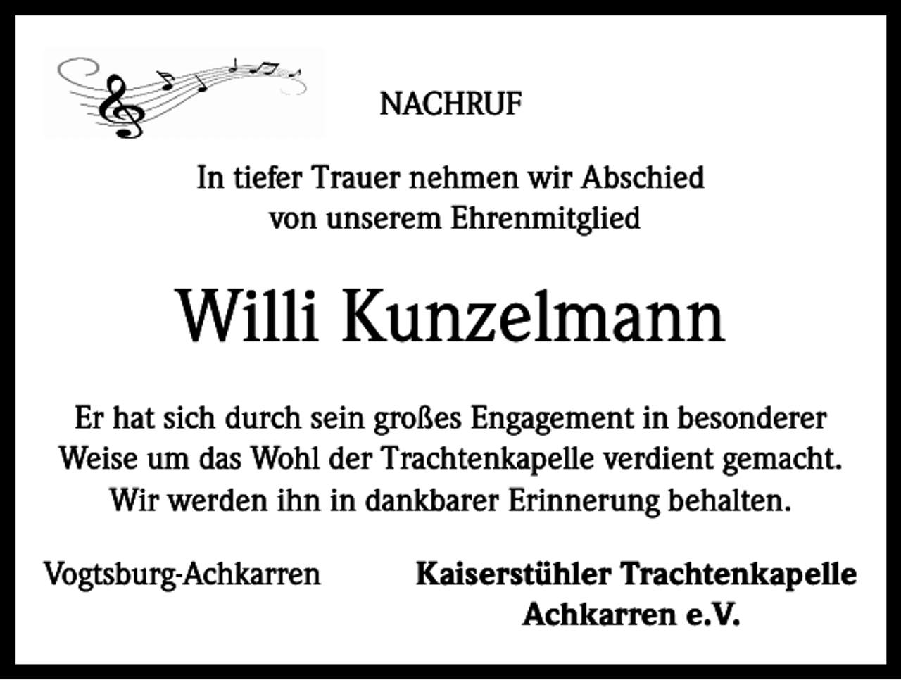<p>NACHRUF<br />In tiefer Trauer nehmen wir Abschied<br />von unserem Ehrenmitglied</p><p>Willi Kunzelmann<br />Er hat sich durch sein großes Engagement in besonderer<br />Weise um das Wohl der Trachtenkapelle verdient gemacht.<br />Wir werden ihn in dankbarer Erinnerung behalten.<br />Vogtsburg-Achkarren</p><p>Kaiserstühler Trachtenkapelle<br />Achkarren e.V.</p>