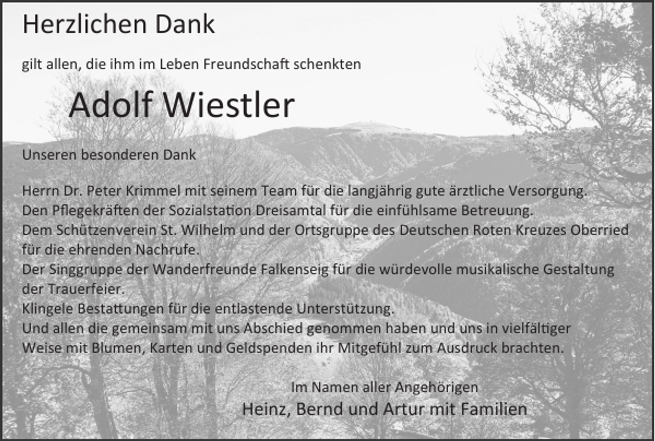 <p>Herzlichen Dank<br />gilt allen, die ihm im Leben Freundschaft schenkten</p><p>Adolf Wiestler<br />Unseren besonderen Dank<br />Herrn Dr. Peter Krimmel mit seinem Team für die langjährig gute ärztliche Versorgung.<br />Den Pflegekräften der Sozialstation Dreisamtal für die einfühlsame Betreuung.<br />Dem Schützenverein St. Wilhelm und der Ortsgruppe des Deutschen Roten Kreuzes Oberried<br />für die ehrenden Nachrufe.<br />Der Singgruppe der Wanderfreunde Falkenseig für die würdevolle musikalische Gestaltung<br />der Trauerfeier.<br />Klingele Bestattungen für die entlastende Unterstützung.<br />Und allen die gemeinsam mit uns Abschied genommen haben und uns in vielfältiger<br />Weise mit Blumen, Karten und Geldspenden ihr Mitgefühl zum Ausdruck brachten.<br />Im Namen aller Angehörigen</p><p>Heinz, Bernd und Artur mit Familien</p>