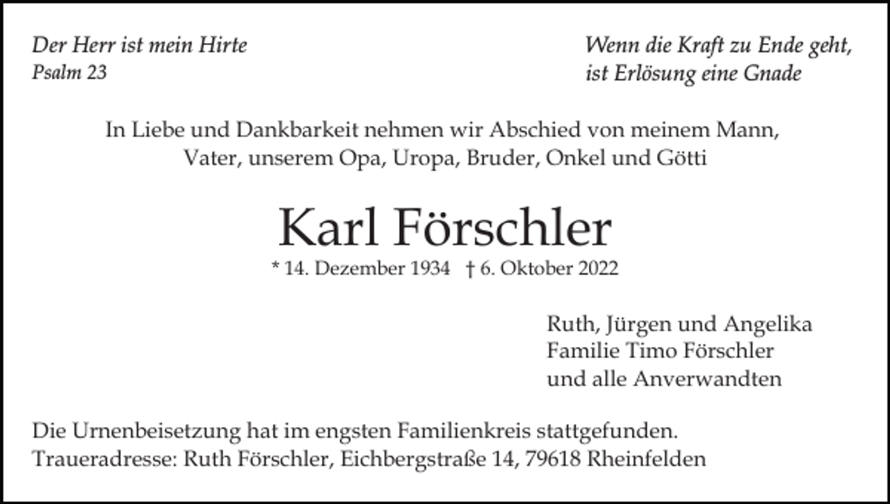 <p>Der Herr ist mein Hirte<br />Psalm 23</p><p>Wenn die Kraft zu Ende geht,<br />ist Erlösung eine Gnade</p><p>In Liebe und Dankbarkeit nehmen wir Abschied von meinem Mann,<br />Vater, unserem Opa, Uropa, Bruder, Onkel und Götti</p><p>Karl Förschler</p><p>* 14. Dezember 1934 † 6. Oktober 2022</p><p>Ruth, Jürgen und Angelika<br />Familie Timo Förschler<br />und alle Anverwandten<br />Die Urnenbeisetzung hat im engsten Familienkreis stattgefunden.<br />Traueradresse: Ruth Förschler, Eichbergstraße 14, 79618 Rheinfelden</p>