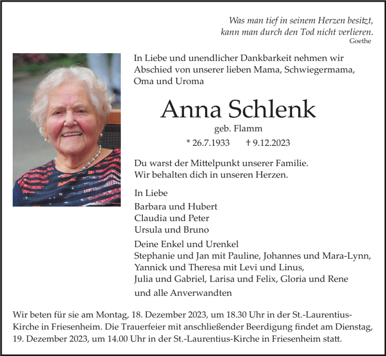<p>Was man tief in seinem Herzen besitzt,<br />kann man durch den Tod nicht verlieren.<br />Goethe</p><p>In Liebe und unendlicher Dankbarkeit nehmen wir<br />Abschied von unserer lieben Mama, Schwiegermama,<br />Oma und Uroma</p><p>Anna Schlenk<br />geb. Flamm<br />* 26.7.1933</p><p>† 9.12.2023</p><p>Du warst der Mittelpunkt unserer Familie.<br />Wir behalten dich in unseren Herzen.<br />In Liebe<br />Barbara und Hubert<br />Claudia und Peter<br />Ursula und Bruno<br />Deine Enkel und Urenkel<br />Stephanie und Jan mit Pauline, Johannes und Mara­Lynn,<br />Yannick und Theresa mit Levi und Linus,<br />Julia und Gabriel, Larisa und Felix, Gloria und Rene<br />und alle Anverwandten<br />Wir beten für sie am Montag, 18. Dezember 2023, um 18.30 Uhr in der St.­Laurentius­<br />Kirche in Friesenheim. Die Trauerfeier mit anschließender Beerdigung ﬁndet am Dienstag,<br />19. Dezember 2023, um 14.00 Uhr in der St.­Laurentius­Kirche in Friesenheim statt.</p>