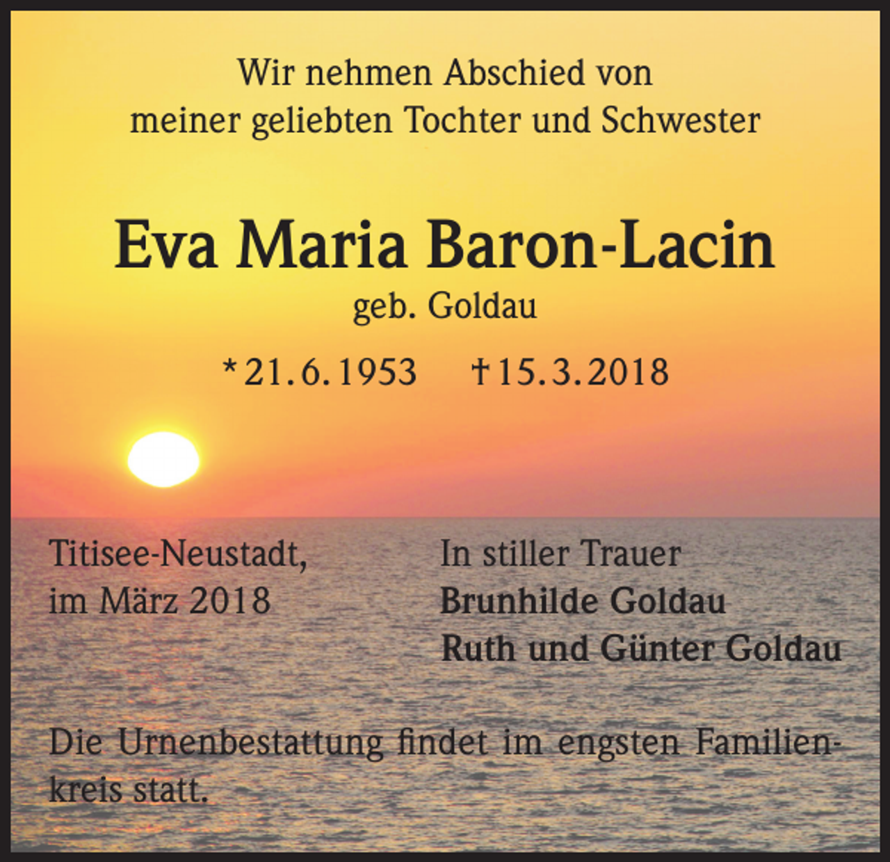 <p>Wir nehmen Abschied von<br />meiner geliebten Tochter und Schwester</p><p>Eva Maria Baron-Lacin<br />geb. Goldau</p><p>* 21. 6. 1953</p><p>Titisee-Neustadt,<br />im März 2018</p><p>† 15. 3. 2018</p><p>In stiller Trauer<br />Brunhilde Goldau<br />Ruth und Günter Goldau</p><p>Die Urnenbestattung findet im engsten Familienkreis statt.</p>