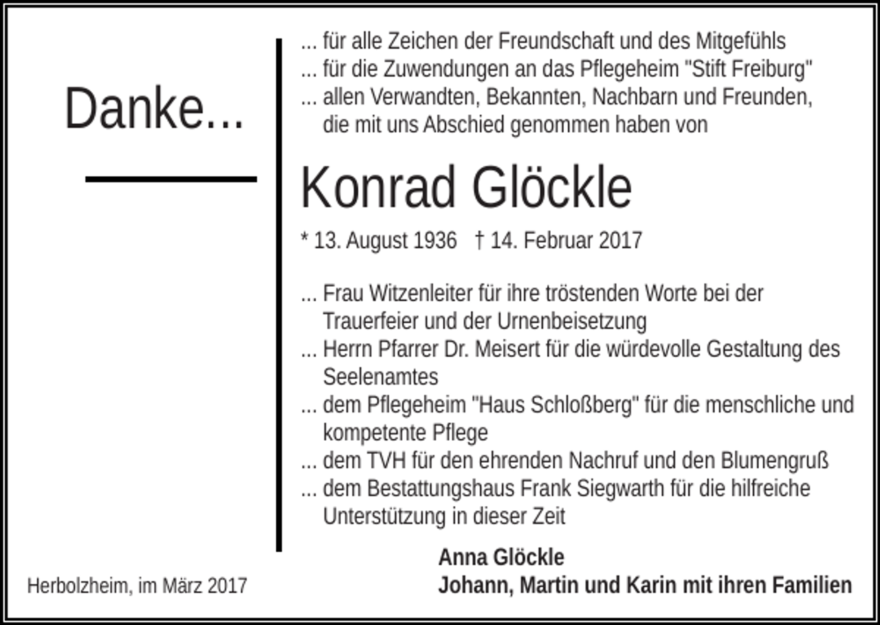 <p>Danke...</p><p>... für alle Zeichen der Freundschaft und des Mitgefühls<br />... für die Zuwendungen an das Pflegeheim "Stift Freiburg"<br />... allen Verwandten, Bekannten, Nachbarn und Freunden,<br />die mit uns Abschied genommen haben von</p><p>Konrad Glöckle<br />* 13. August 1936 † 14. Februar 2017<br />... Frau Witzenleiter für ihre tröstenden Worte bei der<br />Trauerfeier und der Urnenbeisetzung<br />... Herrn Pfarrer Dr. Meisert für die würdevolle Gestaltung des<br />Seelenamtes<br />... dem Pflegeheim "Haus Schloßberg" für die menschliche und<br />kompetente Pflege<br />... dem TVH für den ehrenden Nachruf und den Blumengruß<br />... dem Bestattungshaus Frank Siegwarth für die hilfreiche<br />Unterstützung in dieser Zeit<br />Herbolzheim, im März 2017</p><p>Anna Glöckle<br />Johann, Martin und Karin mit ihren Familien</p>
