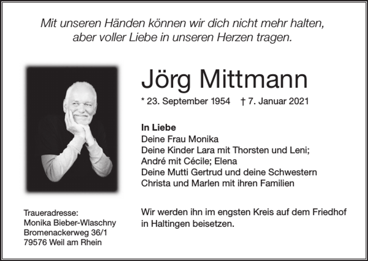 <p>Mit unseren Händen können wir dich nicht mehr halten,<br />aber voller Liebe in unseren Herzen tragen.</p><p>Jörg Mittmann<br />* 23. September 1954</p><p>† 7. Januar 2021</p><p>In Liebe<br />Deine Frau Monika<br />Deine Kinder Lara mit Thorsten und Leni;<br />André mit Cécile; Elena<br />Deine Mutti Gertrud und deine Schwestern<br />Christa und Marlen mit ihren Familien<br />Traueradresse:<br />Monika Bieber-Wlaschny<br />Bromenackerweg 36/1<br />79576 Weil am Rhein</p><p>Wir werden ihn im engsten Kreis auf dem Friedhof<br />in Haltingen beisetzen.</p>