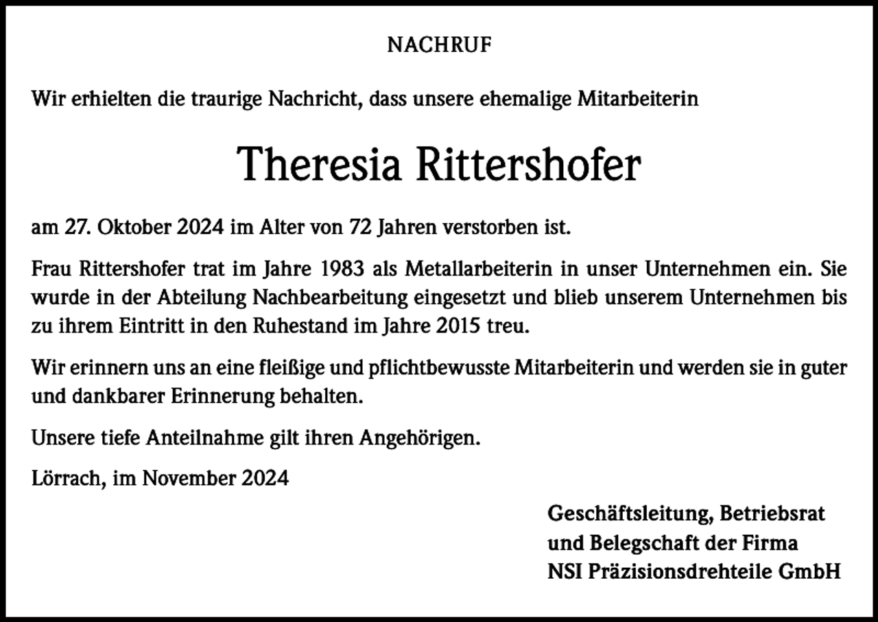 <p>NACHRUF<br />Wir erhielten die traurige Nachricht, dass unsere ehemalige Mitarbeiterin</p><p>Theresia Rittershofer<br />am 27. Oktober 2024 im Alter von 72 Jahren verstorben ist.<br />Frau Rittershofer trat im Jahre 1983 als Metallarbeiterin in unser Unternehmen ein. Sie<br />wurde in der Abteilung Nachbearbeitung eingesetzt und blieb unserem Unternehmen bis<br />zu ihrem Eintritt in den Ruhestand im Jahre 2015 treu.<br />Wir erinnern uns an eine fleißige und pflichtbewusste Mitarbeiterin und werden sie in guter<br />und dankbarer Erinnerung behalten.<br />Unsere tiefe Anteilnahme gilt ihren Angehörigen.<br />Lörrach, im November 2024</p><p>Geschäftsleitung, Betriebsrat<br />und Belegschaft der Firma<br />NSI Präzisionsdrehteile GmbH</p>