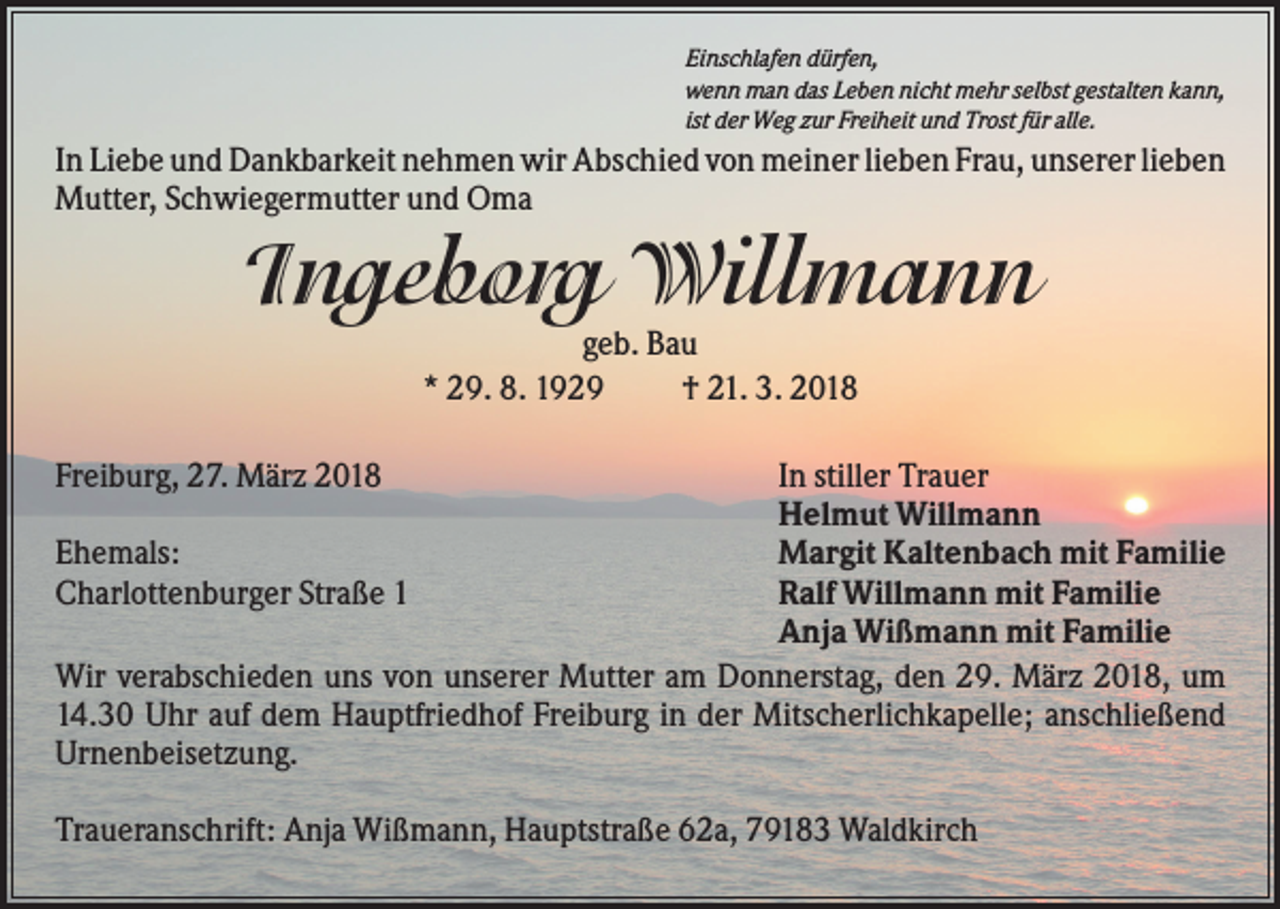 <p>Einschlafen dürfen,<br />wenn man das Leben nicht mehr selbst gestalten kann,<br />ist der Weg zur Freiheit und Trost für alle.</p><p>In Liebe und Dankbarkeit nehmen wir Abschied von meiner lieben Frau, unserer lieben<br />Mutter, Schwiegermutter und Oma</p><p>Ingeborg Willmann<br />geb. Bau<br />* 29. 8. 1929<br />† 21. 3. 2018<br />In stiller Trauer<br />Helmut Willmann<br />Ehemals:<br />Margit Kaltenbach mit Familie<br />Charlottenburger Straße 1<br />Ralf Willmann mit Familie<br />Anja Wißmann mit Familie<br />Wir verabschieden uns von unserer Mutter am Donnerstag, den 29. März 2018, um<br />14.30 Uhr auf dem Hauptfriedhof Freiburg in der Mitscherlichkapelle; anschließend<br />Urnenbeisetzung.<br />Freiburg, 27. März 2018</p><p>Traueranschrift: Anja Wißmann, Hauptstraße 62a, 79183 Waldkirch</p>