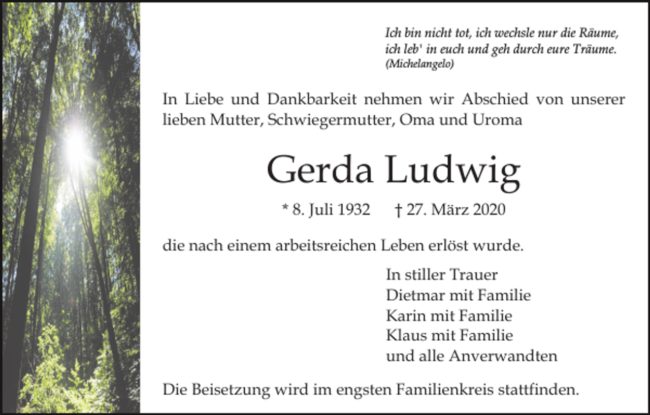 <p>Ich bin nicht tot, ich wechsle nur die Räume,<br />ich leb' in euch und geh durch eure Träume.<br />(Michelangelo)</p><p>In Liebe und Dankbarkeit nehmen wir Abschied von unserer<br />lieben Mutter, Schwiegermutter, Oma und Uroma</p><p>Gerda Ludwig<br />* 8. Juli 1932</p><p>† 27. März 2020</p><p>die nach einem arbeitsreichen Leben erlöst wurde.<br />In stiller Trauer<br />Dietmar mit Familie<br />Karin mit Familie<br />Klaus mit Familie<br />und alle Anverwandten<br />Die Beisetzung wird im engsten Familienkreis stattfinden.</p>