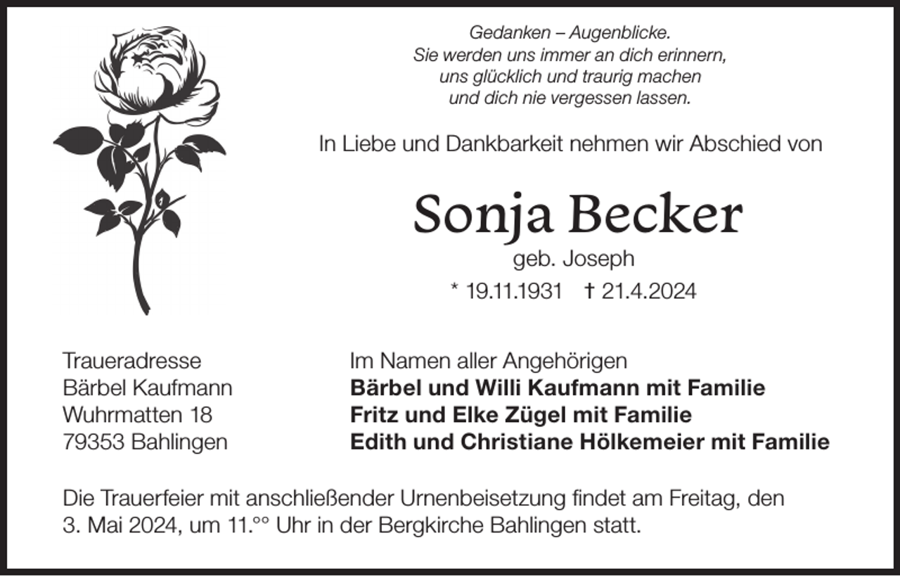<p>Gedanken – Augenblicke.<br />Sie werden uns immer an dich erinnern,<br />uns glücklich und traurig machen<br />und dich nie vergessen lassen.</p><p>In Liebe und Dankbarkeit nehmen wir Abschied von</p><p>Sonja Becker<br />geb. Joseph<br />* 19.11.1931 † 21.4.2024</p><p>Traueradresse<br />Bärbel Kaufmann<br />Wuhrmatten 18<br />79353 Bahlingen</p><p>Im Namen aller Angehörigen<br />Bärbel und Willi Kaufmann mit Familie<br />Fritz und Elke Zügel mit Familie<br />Edith und Christiane Hölkemeier mit Familie</p><p>Die Trauerfeier mit anschließender Urnenbeisetzung findet am Freitag, den<br />3. Mai 2024, um 11.°° Uhr in der Bergkirche Bahlingen statt.</p>